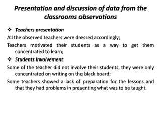 Presentation and discussion of data from the
classrooms observations
 Teachers presentation
All the observed teachers were dressed accordingly;
Teachers motivated their students as a way to get them
concentrated to learn;
 Students Involvement:
Some of the teacher did not involve their students, they were only
concentrated on writing on the black board;
Some teachers showed a lack of preparation for the lessons and
that they had problems in presenting what was to be taught.
 
