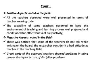 Cont…
 Positive Aspects noted in the field:
 All the teachers observed were well presented in terms of
teacher wearing code;
 The capability of some teachers observed to keep the
environment of teaching and learning process well prepared and
conditioned for effectiveness of daily activity;
 Negative Aspects noted in the field:
 There was noticed that some of the teachers do not talk while
writing on the board, the researcher consider it a bad attitude as
teacher in the teaching field;
 Great party of the observed teachers showed problems in using
proper strategies in case of discipline problems.
 