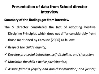 Presentation of data from School director
Interview
Summary of the findings got from interview
The S. director considered the fact of adopting Positive
Discipline Principles which does not differ considerably from
those mentioned by Caroline (2006) as fallow:
 Respect the child’s dignity;
 Develop pro-social behaviour, self-discipline, and character;
 Maximize the child’s active participation;
 Assure fairness (equity and non-discrimination) and justice;
 