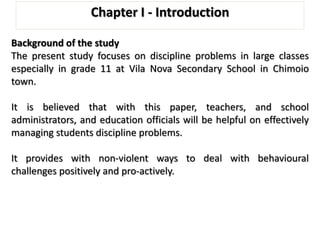 Chapter I - Introduction
Background of the study
The present study focuses on discipline problems in large classes
especially in grade 11 at Vila Nova Secondary School in Chimoio
town.
It is believed that with this paper, teachers, and school
administrators, and education officials will be helpful on effectively
managing students discipline problems.
It provides with non-violent ways to deal with behavioural
challenges positively and pro-actively.
 
