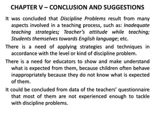 CHAPTER V – CONCLUSION AND SUGGESTIONS
It was concluded that Discipline Problems result from many
aspects involved in a teaching process, such as: Inadequate
teaching strategies; Teacher’s attitude while teaching;
Students themselves towards English language; etc.
There is a need of applying strategies and techniques in
accordance with the level or kind of discipline problem.
There is a need for educators to show and make understand
what is expected from them, because children often behave
inappropriately because they do not know what is expected
of them.
It could be concluded from data of the teachers’ questionnaire
that most of them are not experienced enough to tackle
with discipline problems.
 
