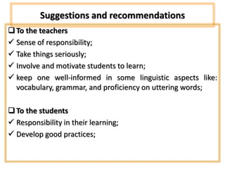 Suggestions and recommendations
To the teachers
 Sense of responsibility;
 Take things seriously;
 Involve and motivate students to learn;
 keep one well-informed in some linguistic aspects like:
vocabulary, grammar, and proficiency on uttering words;
To the students
 Responsibility in their learning;
 Develop good practices;
 