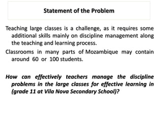 Statement of the Problem
Teaching large classes is a challenge, as it requires some
additional skills mainly on discipline management along
the teaching and learning process.
Classrooms in many parts of Mozambique may contain
around 60 or 100 students.
How can effectively teachers manage the discipline
problems in the large classes for effective learning in
(grade 11 at Vila Nova Secondary School)?
 