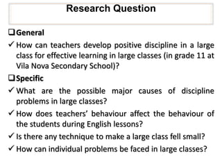 Research Question
General
 How can teachers develop positive discipline in a large
class for effective learning in large classes (in grade 11 at
Vila Nova Secondary School)?
Specific
 What are the possible major causes of discipline
problems in large classes?
 How does teachers’ behaviour affect the behaviour of
the students during English lessons?
 Is there any technique to make a large class fell small?
 How can individual problems be faced in large classes?
 