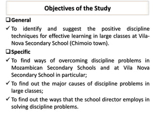 Objectives of the Study
General
 To identify and suggest the positive discipline
techniques for effective learning in large classes at Vila-
Nova Secondary School (Chimoio town).
Specific
 To find ways of overcoming discipline problems in
Mozambican Secondary Schools and at Vila Nova
Secondary School in particular;
 To find out the major causes of discipline problems in
large classes;
 To find out the ways that the school director employs in
solving discipline problems.
 