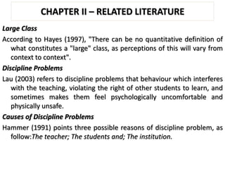 CHAPTER II – RELATED LITERATURE
Large Class
According to Hayes (1997), "There can be no quantitative definition of
what constitutes a "large" class, as perceptions of this will vary from
context to context".
Discipline Problems
Lau (2003) refers to discipline problems that behaviour which interferes
with the teaching, violating the right of other students to learn, and
sometimes makes them feel psychologically uncomfortable and
physically unsafe.
Causes of Discipline Problems
Hammer (1991) points three possible reasons of discipline problem, as
follow:The teacher; The students and; The institution.
 