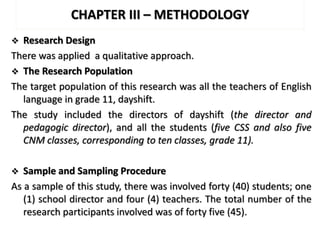 CHAPTER III – METHODOLOGY
 Research Design
There was applied a qualitative approach.
 The Research Population
The target population of this research was all the teachers of English
language in grade 11, dayshift.
The study included the directors of dayshift (the director and
pedagogic director), and all the students (five CSS and also five
CNM classes, corresponding to ten classes, grade 11).
 Sample and Sampling Procedure
As a sample of this study, there was involved forty (40) students; one
(1) school director and four (4) teachers. The total number of the
research participants involved was of forty five (45).
 