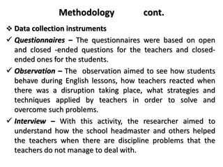 Methodology cont.
 Data collection instruments
 Questionnaires – The questionnaires were based on open
and closed -ended questions for the teachers and closed-
ended ones for the students.
 Observation – The observation aimed to see how students
behave during English lessons, how teachers reacted when
there was a disruption taking place, what strategies and
techniques applied by teachers in order to solve and
overcome such problems.
 Interview – With this activity, the researcher aimed to
understand how the school headmaster and others helped
the teachers when there are discipline problems that the
teachers do not manage to deal with.
 