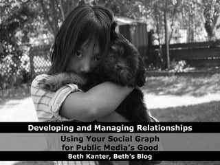 Using Your Social Graph for Public Media’s Good Beth Kanter, Beth’s Blog Developing and Managing Relationships 