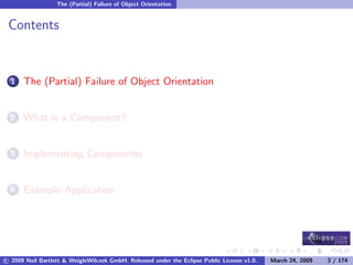 The (Partial) Failure of Object Orientation


 Contents


      The (Partial) Failure of Object Orientation
  1



      What is a Component?
  2



      Implementing Components
  3



      Example Application
  4




c 2009 Neil Bartlett & WeigleWilczek GmbH. Released under the Eclipse Public License v1.0.   March 24, 2009   3 / 174
 