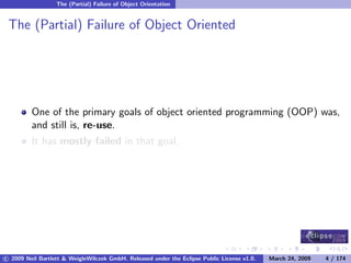 The (Partial) Failure of Object Orientation


 The (Partial) Failure of Object Oriented




         One of the primary goals of object oriented programming (OOP) was,
         and still is, re-use.
         It has mostly failed in that goal.




c 2009 Neil Bartlett & WeigleWilczek GmbH. Released under the Eclipse Public License v1.0.   March 24, 2009   4 / 174
 