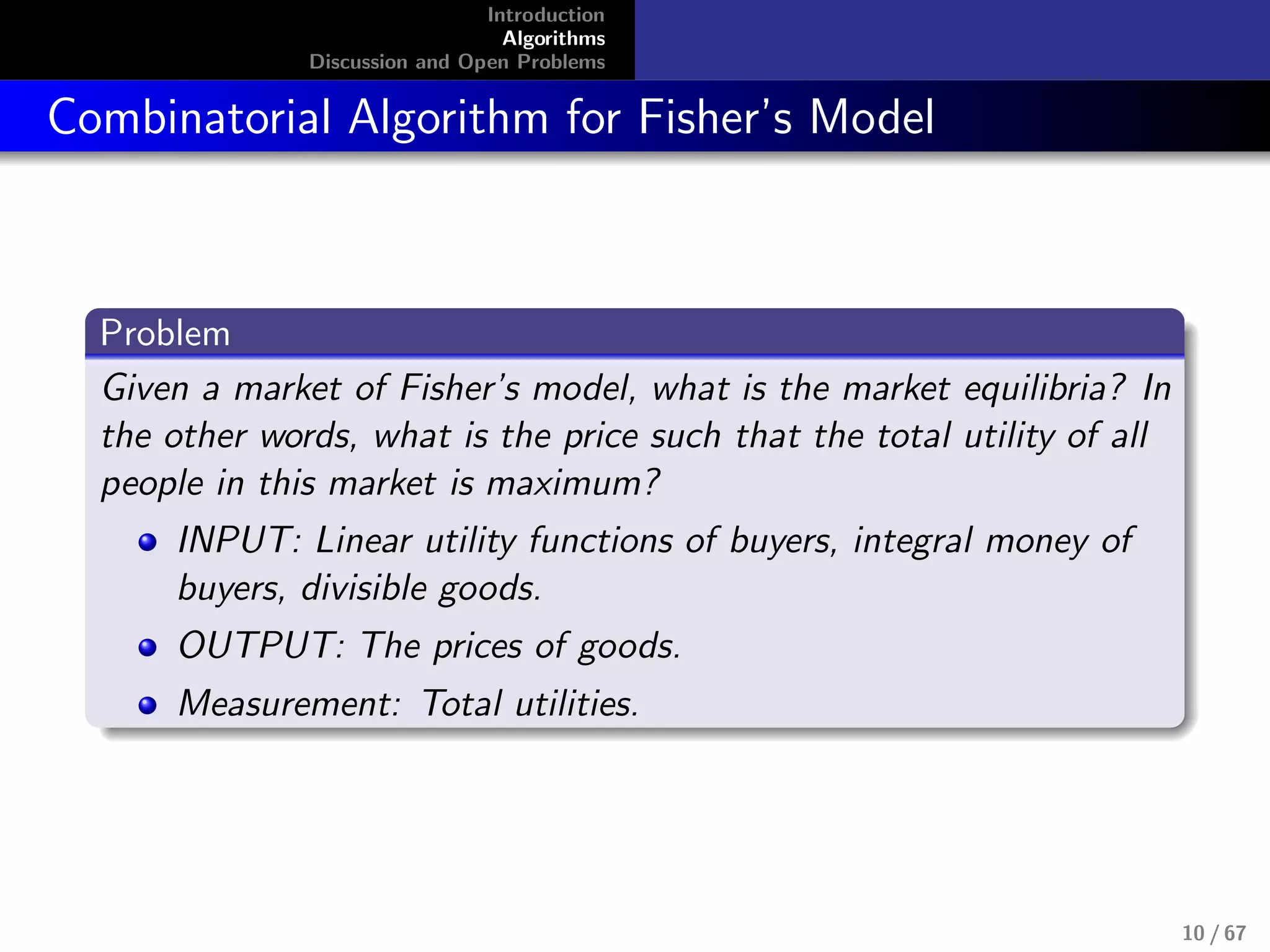 Introduction
Algorithms
Discussion and Open Problems
Combinatorial Algorithm for Fisher’s Model
Problem
Given a market of Fisher’s model, what is the market equilibria? In
the other words, what is the price such that the total utility of all
people in this market is maximum?
INPUT: Linear utility functions of buyers, integral money of
buyers, divisible goods.
OUTPUT: The prices of goods.
Measurement: Total utilities.
10 / 67
 