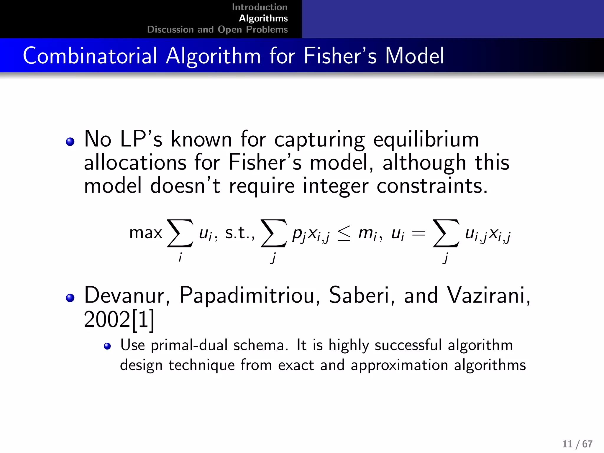 Introduction
Algorithms
Discussion and Open Problems
Combinatorial Algorithm for Fisher’s Model
No LP’s known for capturing equilibrium
allocations for Fisher’s model, although this
model doesn’t require integer constraints.
max
i
ui , s.t.,
j
pj xi,j ≤ mi , ui =
j
ui,jxi,j
Devanur, Papadimitriou, Saberi, and Vazirani,
2002[1]
Use primal-dual schema. It is highly successful algorithm
design technique from exact and approximation algorithms
11 / 67
 