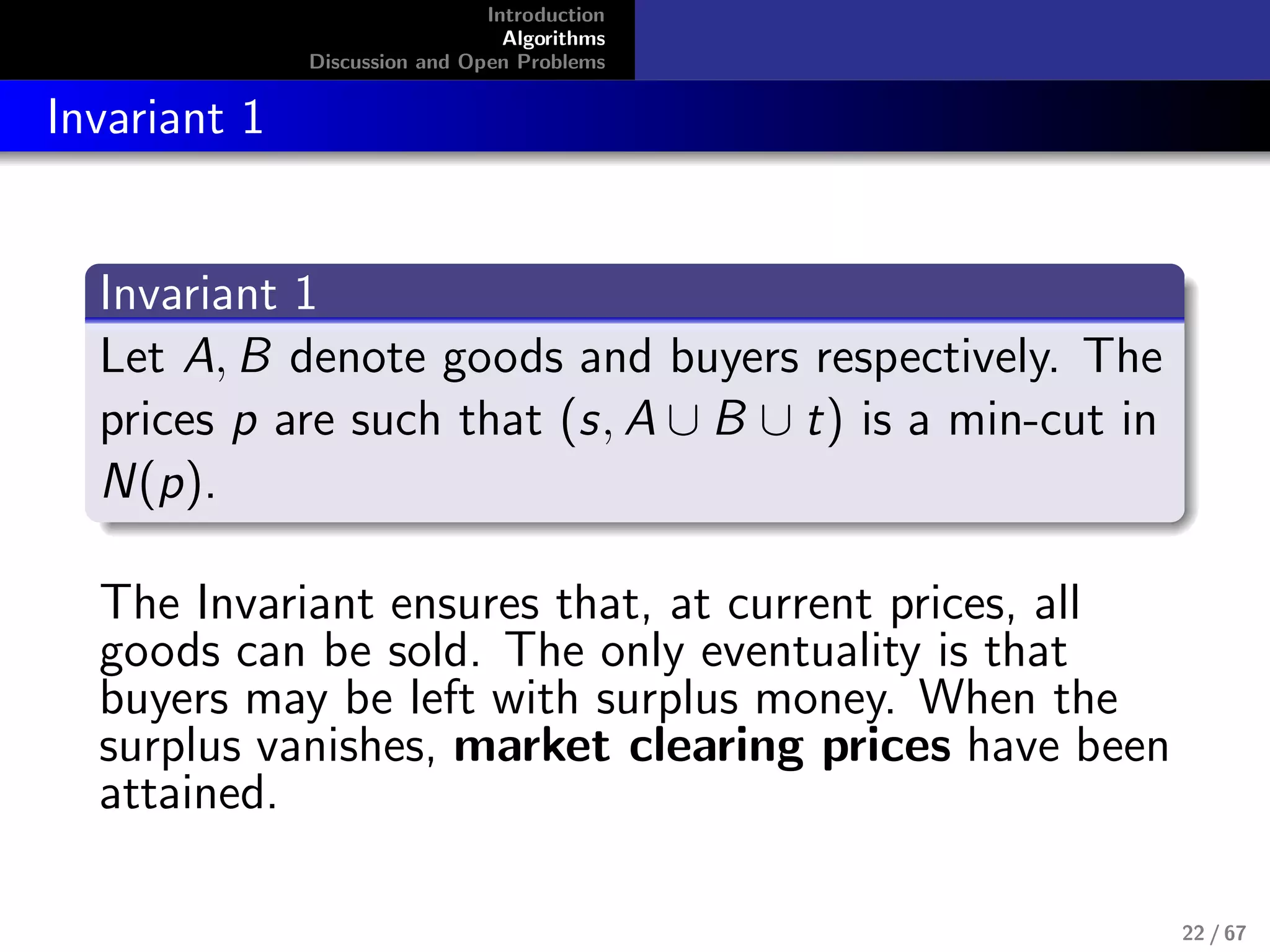 Introduction
Algorithms
Discussion and Open Problems
Invariant 1
Invariant 1
Let A, B denote goods and buyers respectively. The
prices p are such that (s, A ∪ B ∪ t) is a min-cut in
N(p).
The Invariant ensures that, at current prices, all
goods can be sold. The only eventuality is that
buyers may be left with surplus money. When the
surplus vanishes, market clearing prices have been
attained.
22 / 67
 