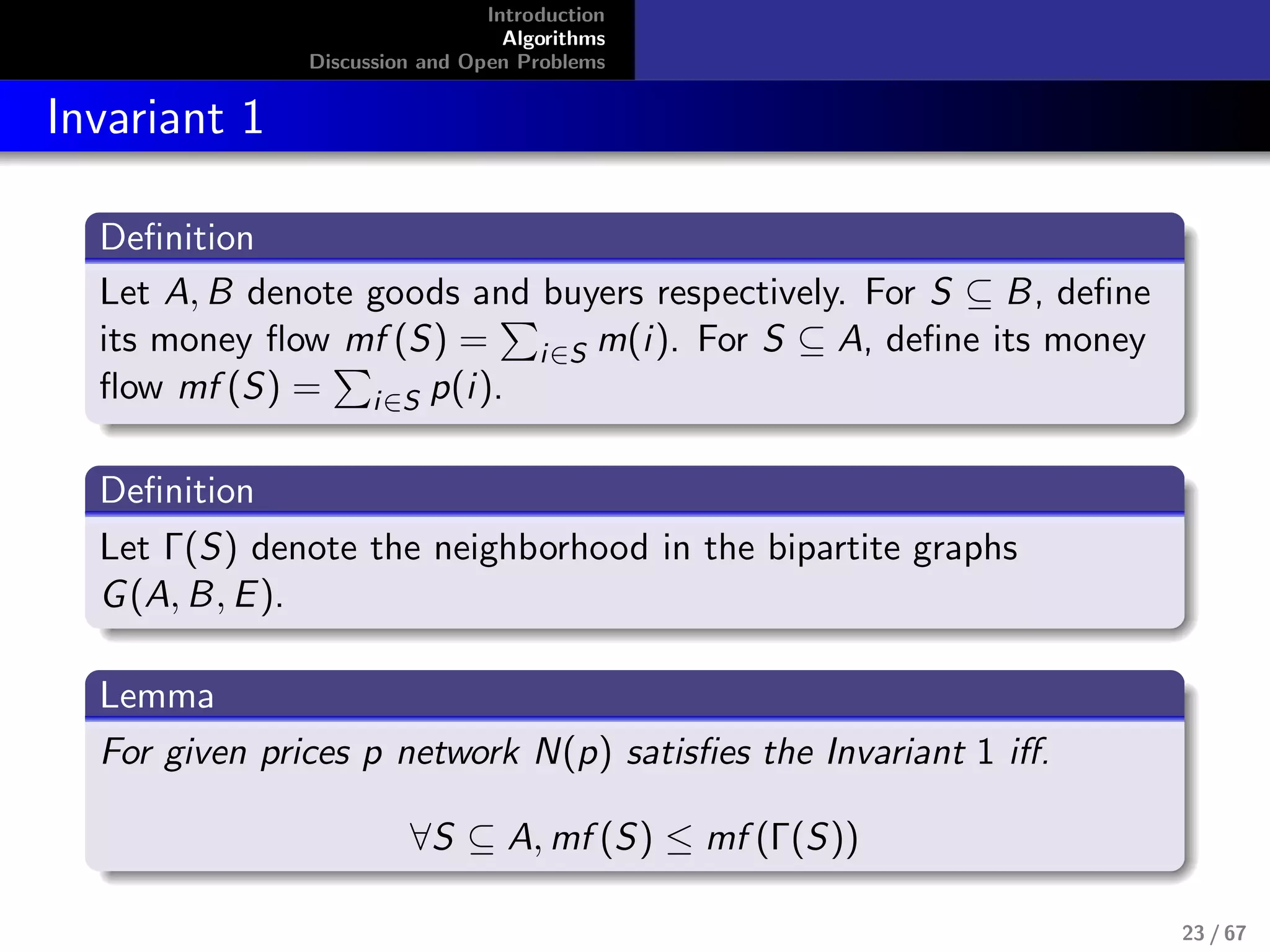 Introduction
Algorithms
Discussion and Open Problems
Invariant 1
Deﬁnition
Let A, B denote goods and buyers respectively. For S ⊆ B, deﬁne
its money ﬂow mf (S) = i∈S m(i). For S ⊆ A, deﬁne its money
ﬂow mf (S) = i∈S p(i).
Deﬁnition
Let Γ(S) denote the neighborhood in the bipartite graphs
G(A, B, E).
Lemma
For given prices p network N(p) satisﬁes the Invariant 1 iﬀ.
∀S ⊆ A, mf (S) ≤ mf (Γ(S))
23 / 67
 