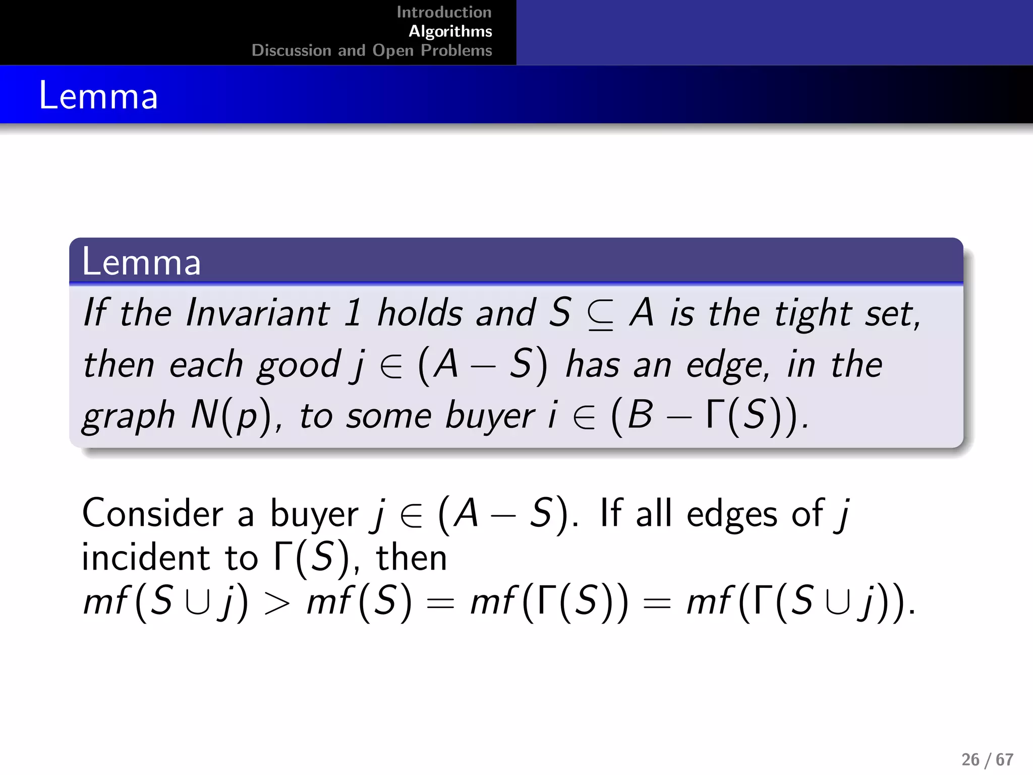 Introduction
Algorithms
Discussion and Open Problems
Lemma
Lemma
If the Invariant 1 holds and S ⊆ A is the tight set,
then each good j ∈ (A − S) has an edge, in the
graph N(p), to some buyer i ∈ (B − Γ(S)).
Consider a buyer j ∈ (A − S). If all edges of j
incident to Γ(S), then
mf (S ∪ j) > mf (S) = mf (Γ(S)) = mf (Γ(S ∪ j)).
26 / 67
 