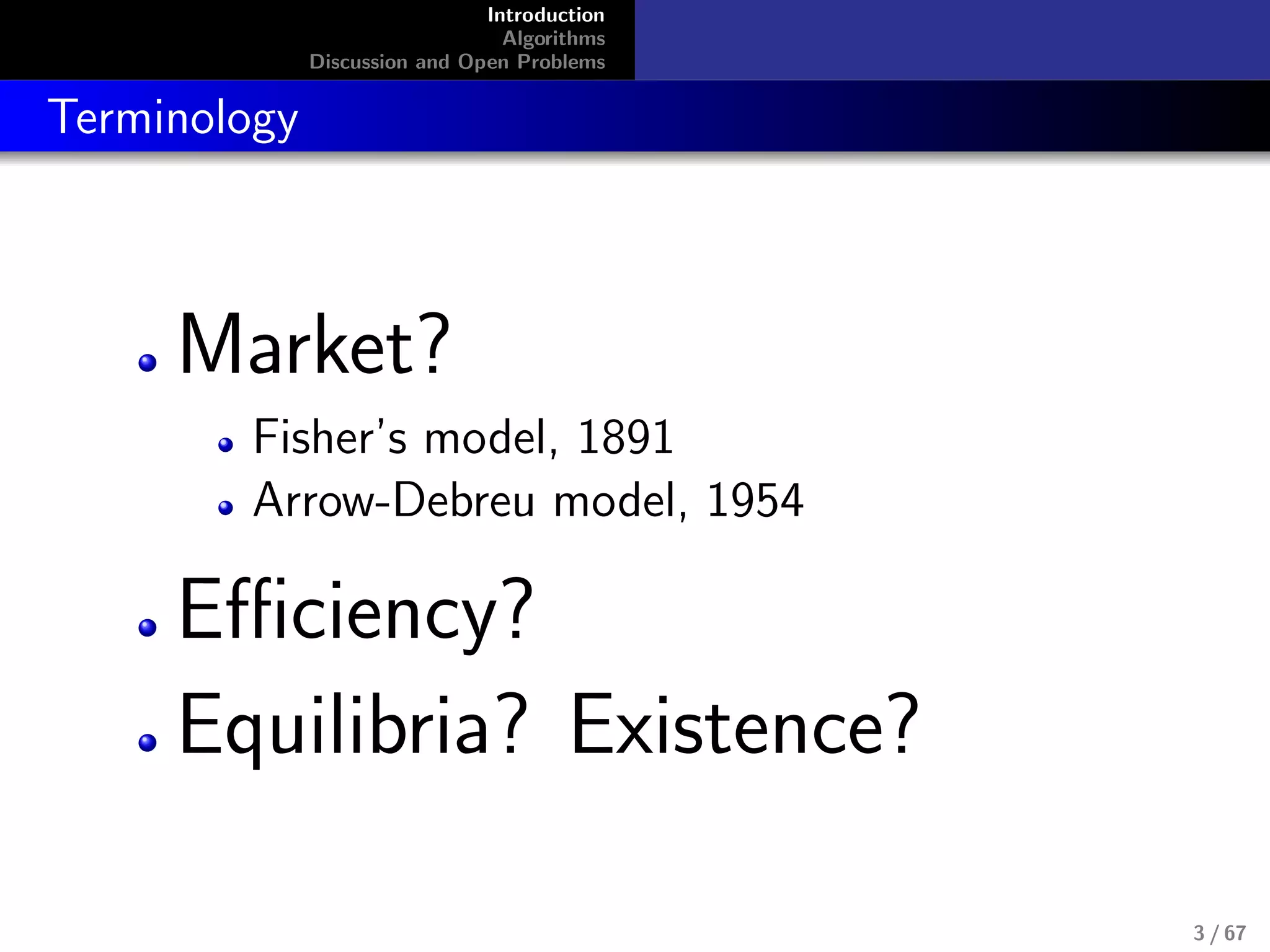 Introduction
Algorithms
Discussion and Open Problems
Terminology
Market?
Fisher’s model, 1891
Arrow-Debreu model, 1954
Eﬃciency?
Equilibria? Existence?
3 / 67
 