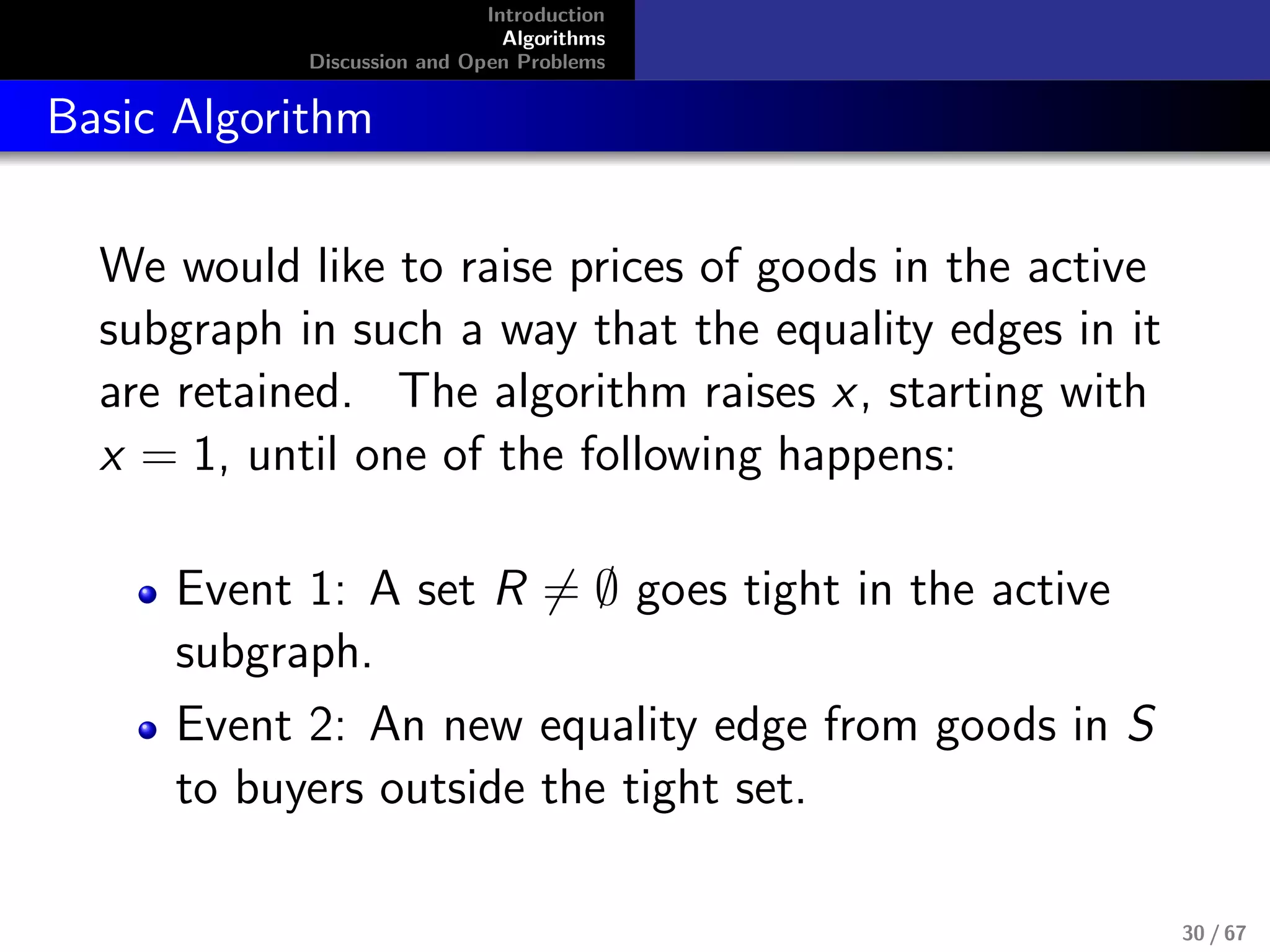 Introduction
Algorithms
Discussion and Open Problems
Basic Algorithm
We would like to raise prices of goods in the active
subgraph in such a way that the equality edges in it
are retained. The algorithm raises x, starting with
x = 1, until one of the following happens:
Event 1: A set R = ∅ goes tight in the active
subgraph.
Event 2: An new equality edge from goods in S
to buyers outside the tight set.
30 / 67
 