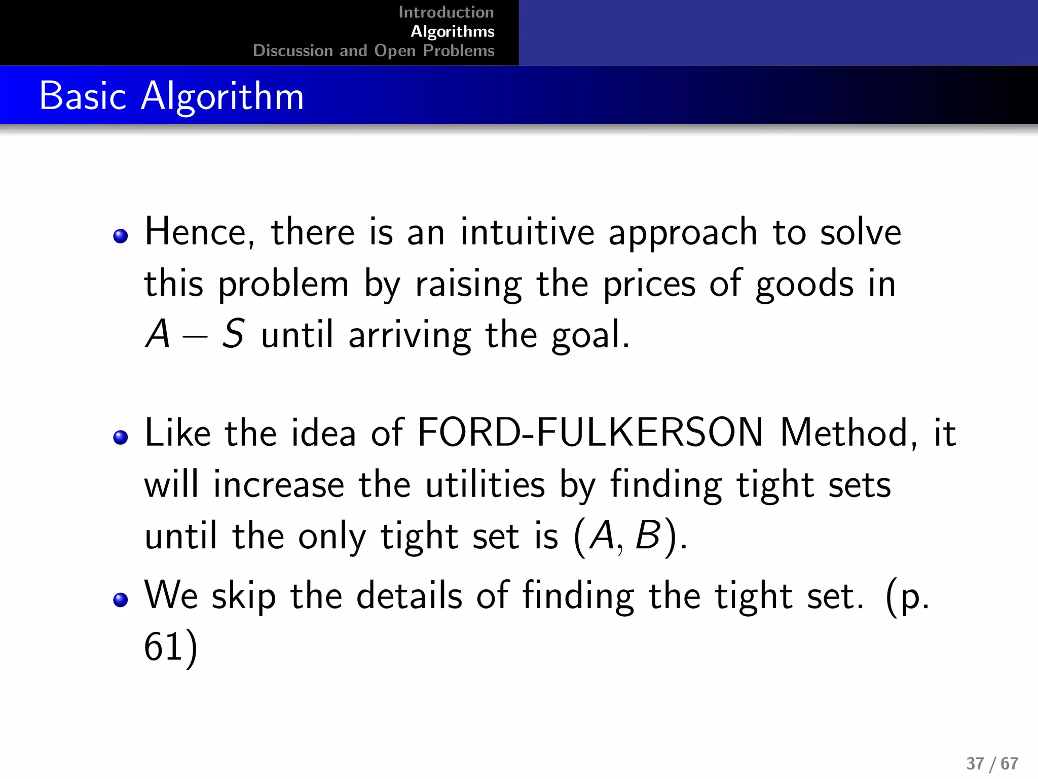 Introduction
Algorithms
Discussion and Open Problems
Basic Algorithm
Hence, there is an intuitive approach to solve
this problem by raising the prices of goods in
A − S until arriving the goal.
Like the idea of FORD-FULKERSON Method, it
will increase the utilities by ﬁnding tight sets
until the only tight set is (A, B).
We skip the details of ﬁnding the tight set. (p.
61)
37 / 67
 