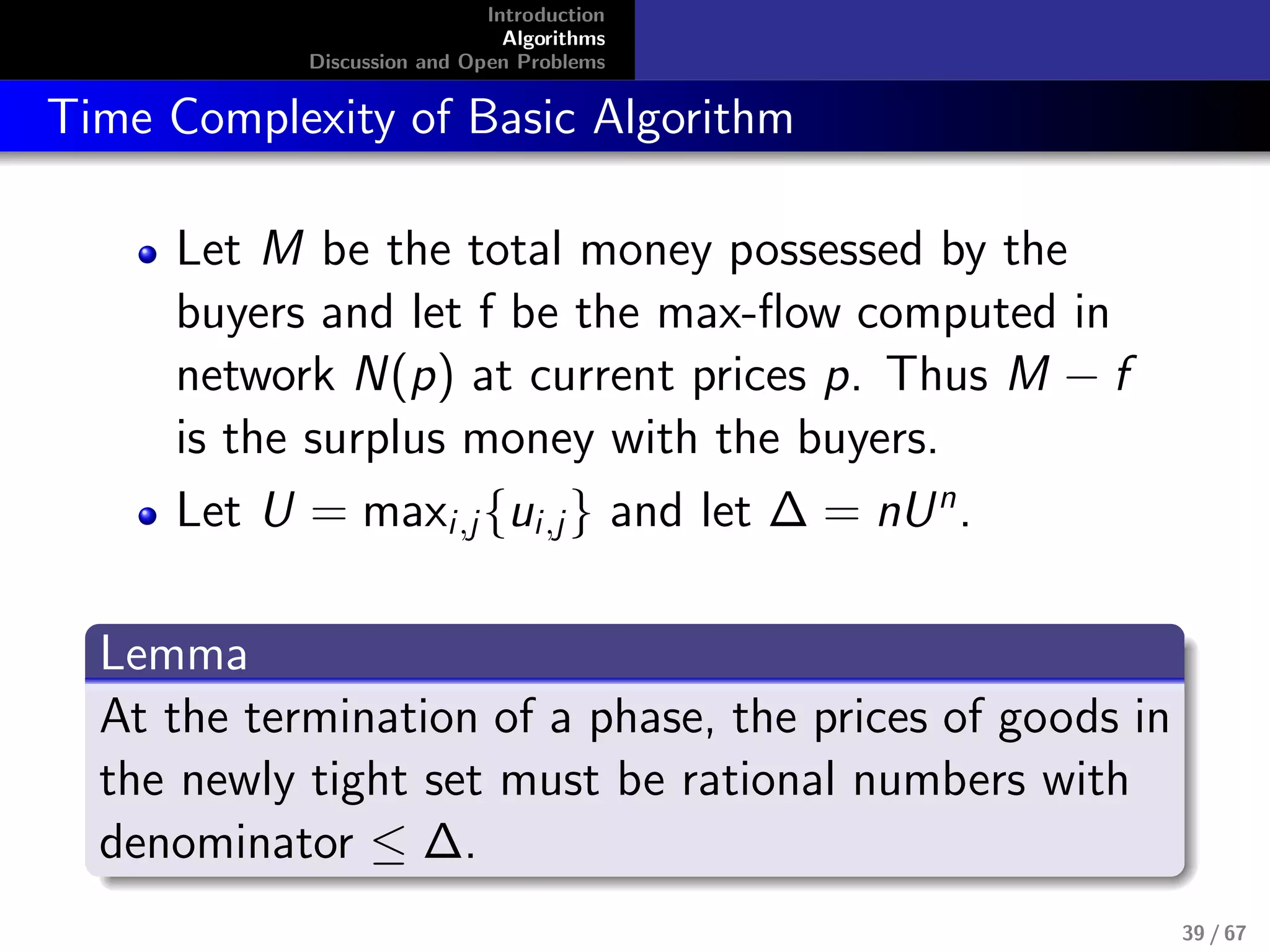 Introduction
Algorithms
Discussion and Open Problems
Time Complexity of Basic Algorithm
Let M be the total money possessed by the
buyers and let f be the max-ﬂow computed in
network N(p) at current prices p. Thus M − f
is the surplus money with the buyers.
Let U = maxi,j{ui,j} and let ∆ = nUn
.
Lemma
At the termination of a phase, the prices of goods in
the newly tight set must be rational numbers with
denominator ≤ ∆.
39 / 67
 