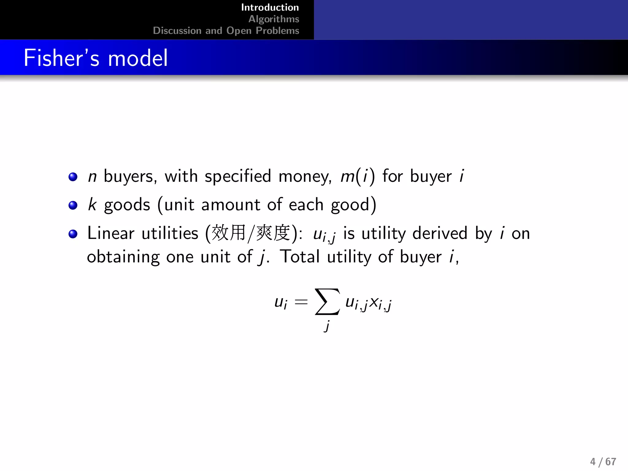 Introduction
Algorithms
Discussion and Open Problems
Fisher’s model
n buyers, with speciﬁed money, m(i) for buyer i
k goods (unit amount of each good)
Linear utilities (效用/爽度): ui,j is utility derived by i on
obtaining one unit of j. Total utility of buyer i,
ui =
j
ui,jxi,j
4 / 67
 