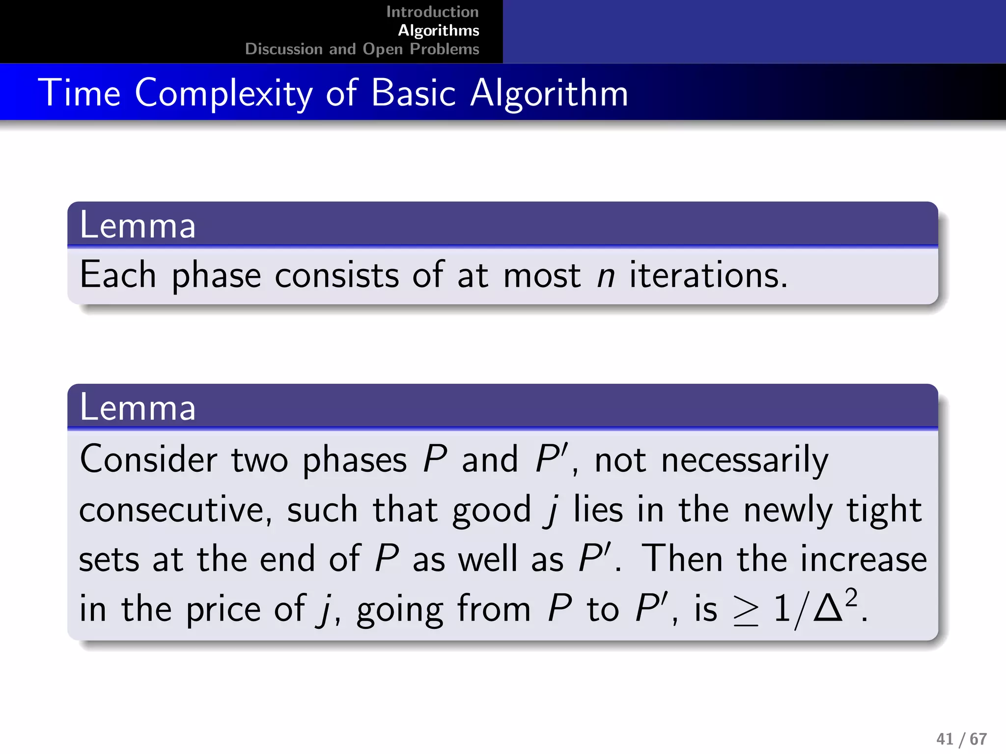 Introduction
Algorithms
Discussion and Open Problems
Time Complexity of Basic Algorithm
Lemma
Each phase consists of at most n iterations.
Lemma
Consider two phases P and P , not necessarily
consecutive, such that good j lies in the newly tight
sets at the end of P as well as P . Then the increase
in the price of j, going from P to P , is ≥ 1/∆2
.
41 / 67
 