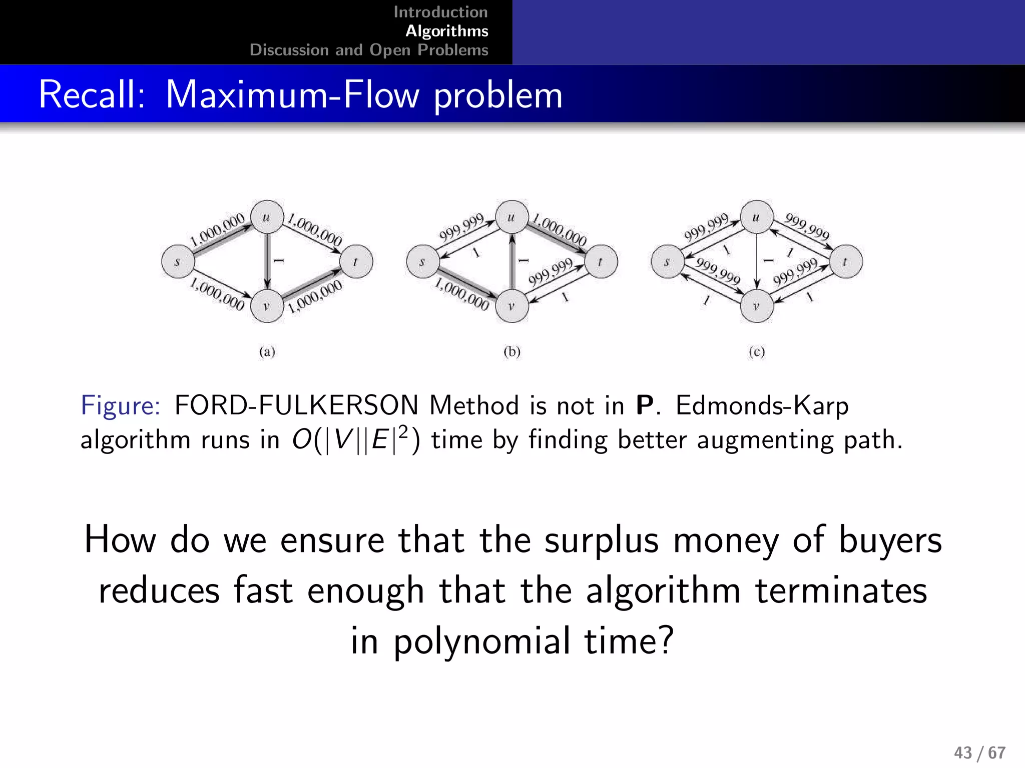 Introduction
Algorithms
Discussion and Open Problems
Recall: Maximum-Flow problem
Figure: FORD-FULKERSON Method is not in P. Edmonds-Karp
algorithm runs in O(|V ||E|2
) time by ﬁnding better augmenting path.
How do we ensure that the surplus money of buyers
reduces fast enough that the algorithm terminates
in polynomial time?
43 / 67
 