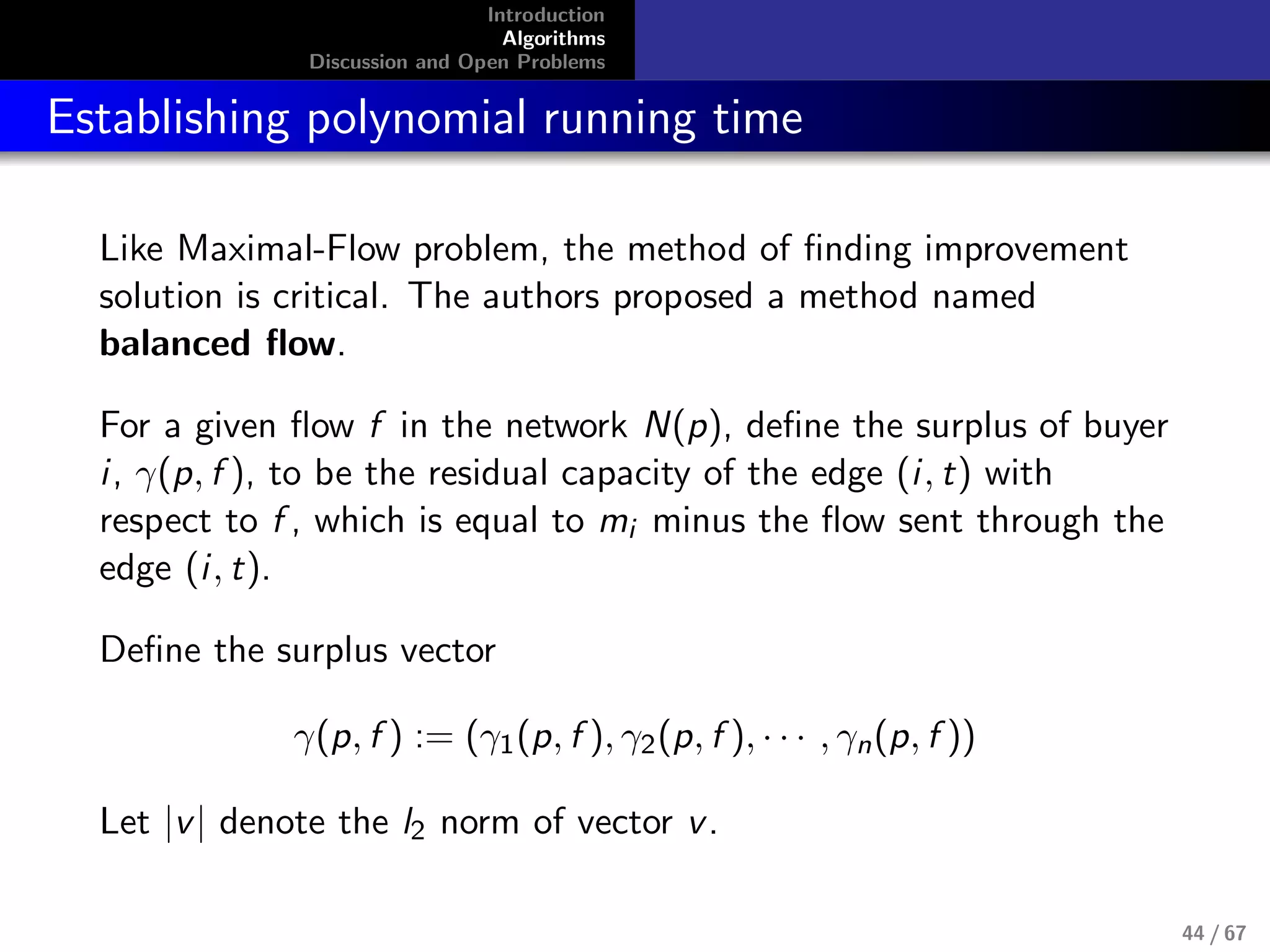 Introduction
Algorithms
Discussion and Open Problems
Establishing polynomial running time
Like Maximal-Flow problem, the method of ﬁnding improvement
solution is critical. The authors proposed a method named
balanced ﬂow.
For a given ﬂow f in the network N(p), deﬁne the surplus of buyer
i, γ(p, f ), to be the residual capacity of the edge (i, t) with
respect to f , which is equal to mi minus the ﬂow sent through the
edge (i, t).
Deﬁne the surplus vector
γ(p, f ) := (γ1(p, f ), γ2(p, f ), · · · , γn(p, f ))
Let |v| denote the l2 norm of vector v.
44 / 67
 