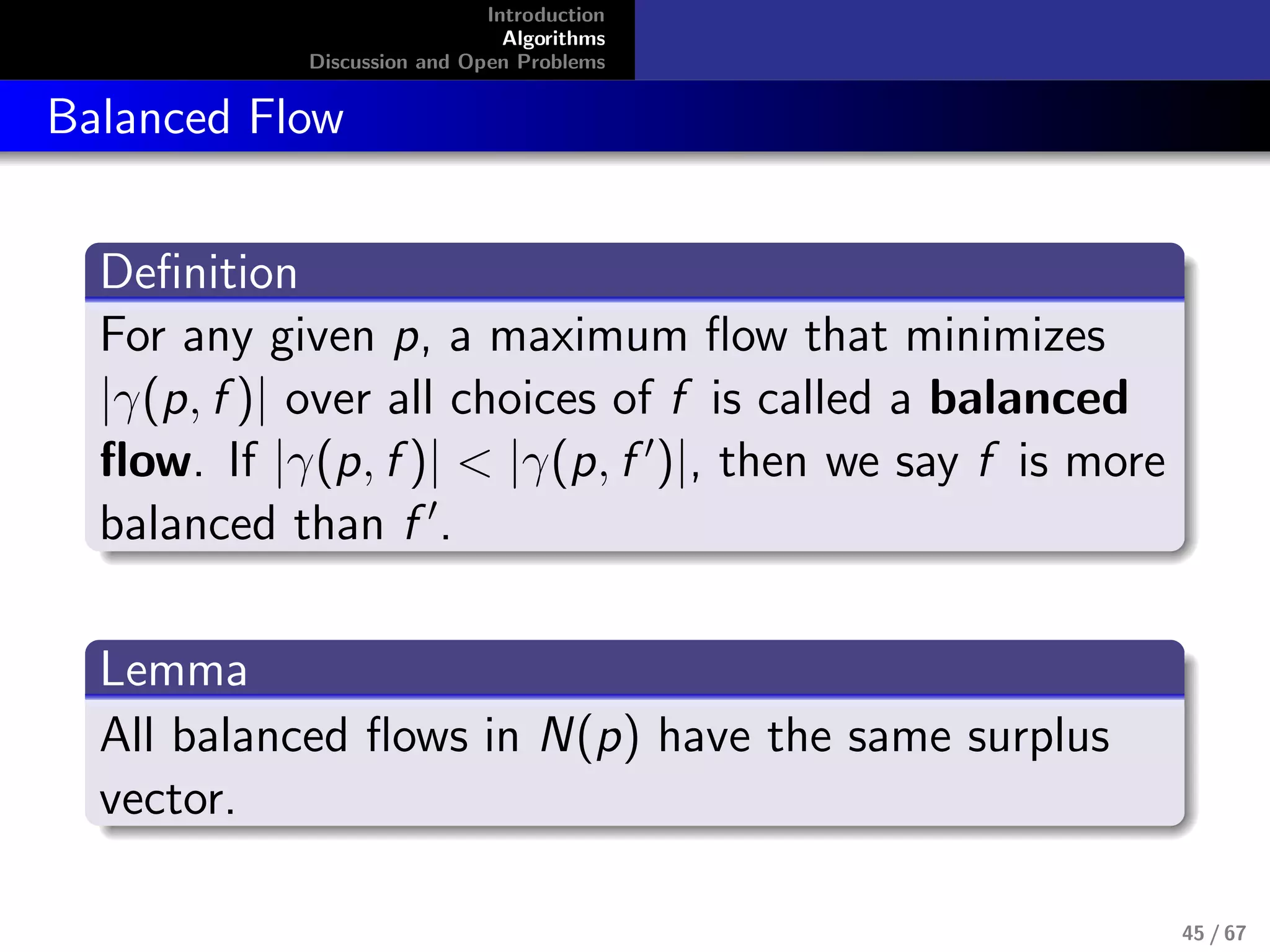 Introduction
Algorithms
Discussion and Open Problems
Balanced Flow
Deﬁnition
For any given p, a maximum ﬂow that minimizes
|γ(p, f )| over all choices of f is called a balanced
ﬂow. If |γ(p, f )| < |γ(p, f )|, then we say f is more
balanced than f .
Lemma
All balanced ﬂows in N(p) have the same surplus
vector.
45 / 67
 