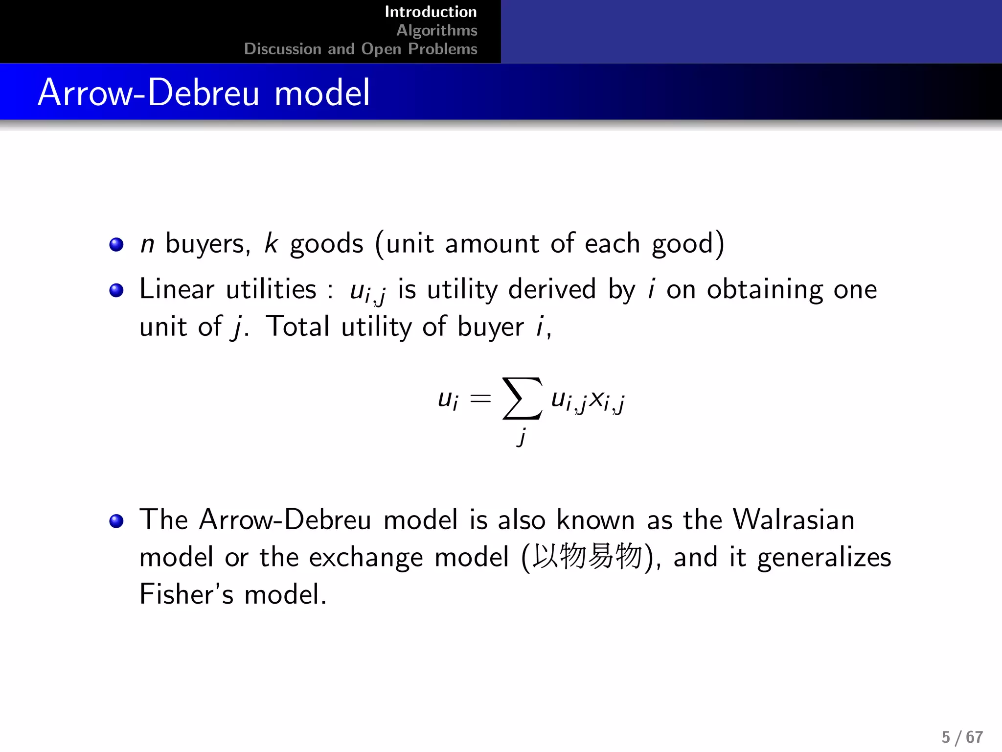 Introduction
Algorithms
Discussion and Open Problems
Arrow-Debreu model
n buyers, k goods (unit amount of each good)
Linear utilities : ui,j is utility derived by i on obtaining one
unit of j. Total utility of buyer i,
ui =
j
ui,jxi,j
The Arrow-Debreu model is also known as the Walrasian
model or the exchange model (以物易物), and it generalizes
Fisher’s model.
5 / 67
 