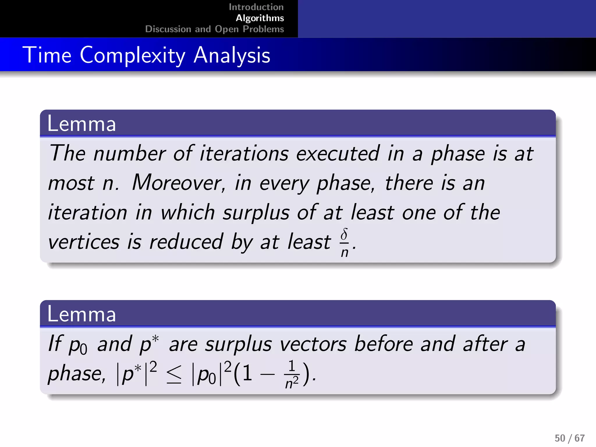 Introduction
Algorithms
Discussion and Open Problems
Time Complexity Analysis
Lemma
The number of iterations executed in a phase is at
most n. Moreover, in every phase, there is an
iteration in which surplus of at least one of the
vertices is reduced by at least δ
n.
Lemma
If p0 and p∗
are surplus vectors before and after a
phase, |p∗
|2
≤ |p0|2
(1 − 1
n2 ).
50 / 67
 