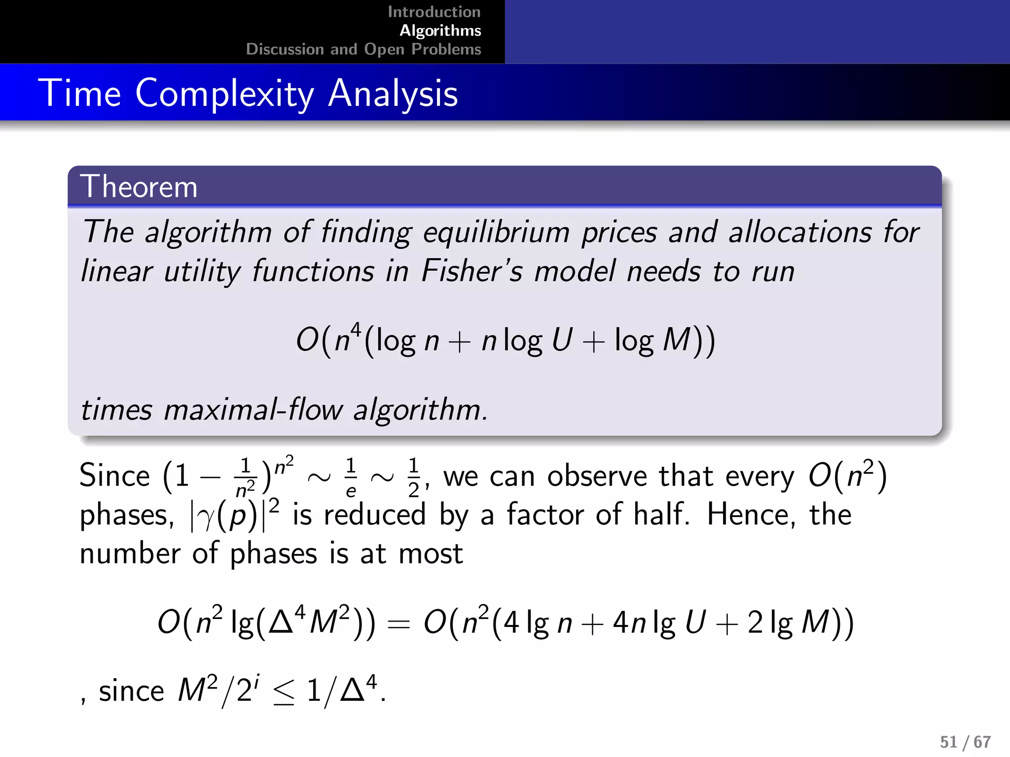 Introduction
Algorithms
Discussion and Open Problems
Time Complexity Analysis
Theorem
The algorithm of ﬁnding equilibrium prices and allocations for
linear utility functions in Fisher’s model needs to run
O(n4
(log n + n log U + log M))
times maximal-ﬂow algorithm.
Since (1 − 1
n2 )n2
∼ 1
e
∼ 1
2
, we can observe that every O(n2
)
phases, |γ(p)|2
is reduced by a factor of half. Hence, the
number of phases is at most
O(n2
lg(∆4
M2
)) = O(n2
(4 lg n + 4n lg U + 2 lg M))
, since M2
/2i
≤ 1/∆4
.
51 / 67
 