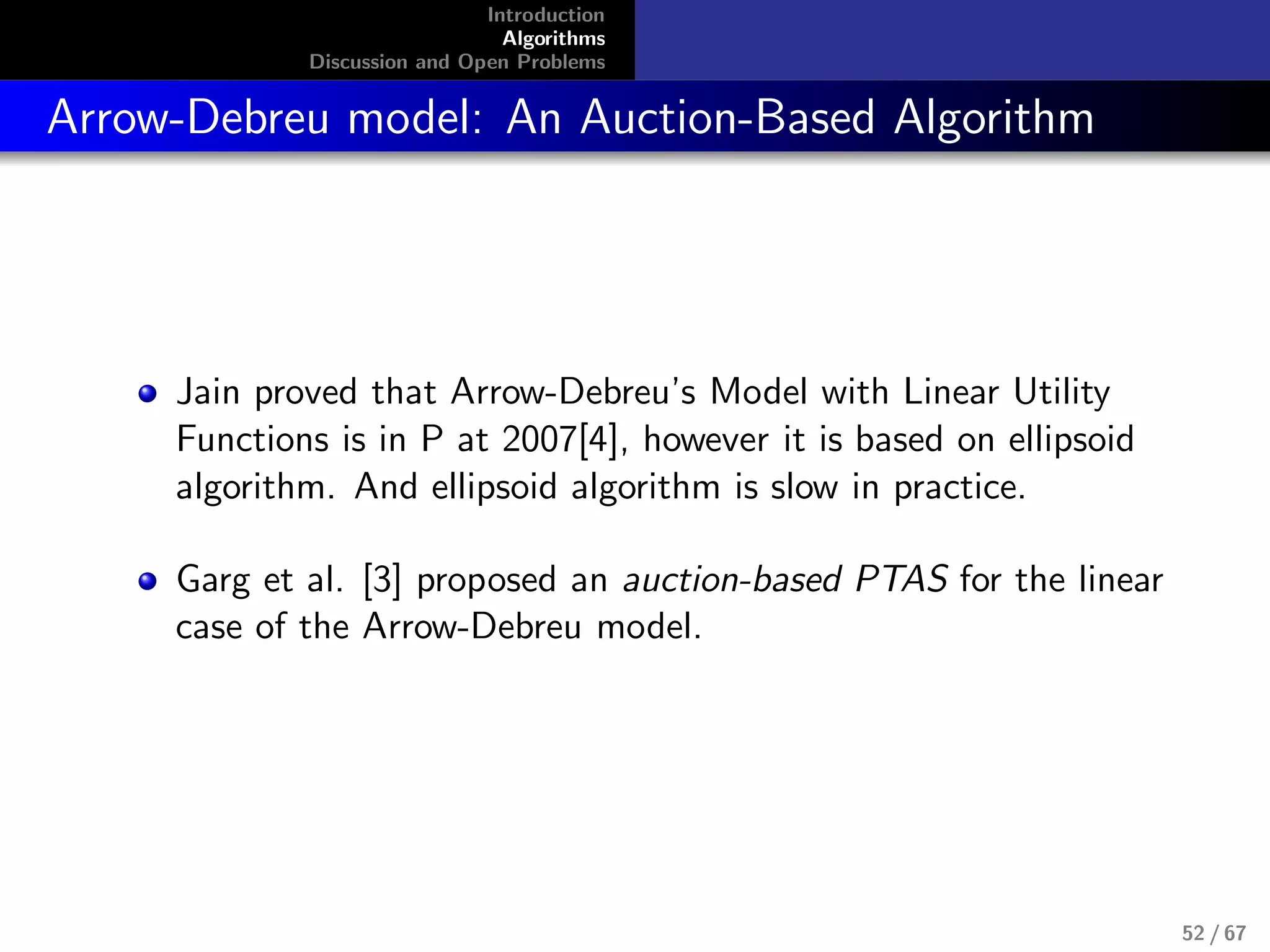 Introduction
Algorithms
Discussion and Open Problems
Arrow-Debreu model: An Auction-Based Algorithm
Jain proved that Arrow-Debreu’s Model with Linear Utility
Functions is in P at 2007[4], however it is based on ellipsoid
algorithm. And ellipsoid algorithm is slow in practice.
Garg et al. [3] proposed an auction-based PTAS for the linear
case of the Arrow-Debreu model.
52 / 67
 