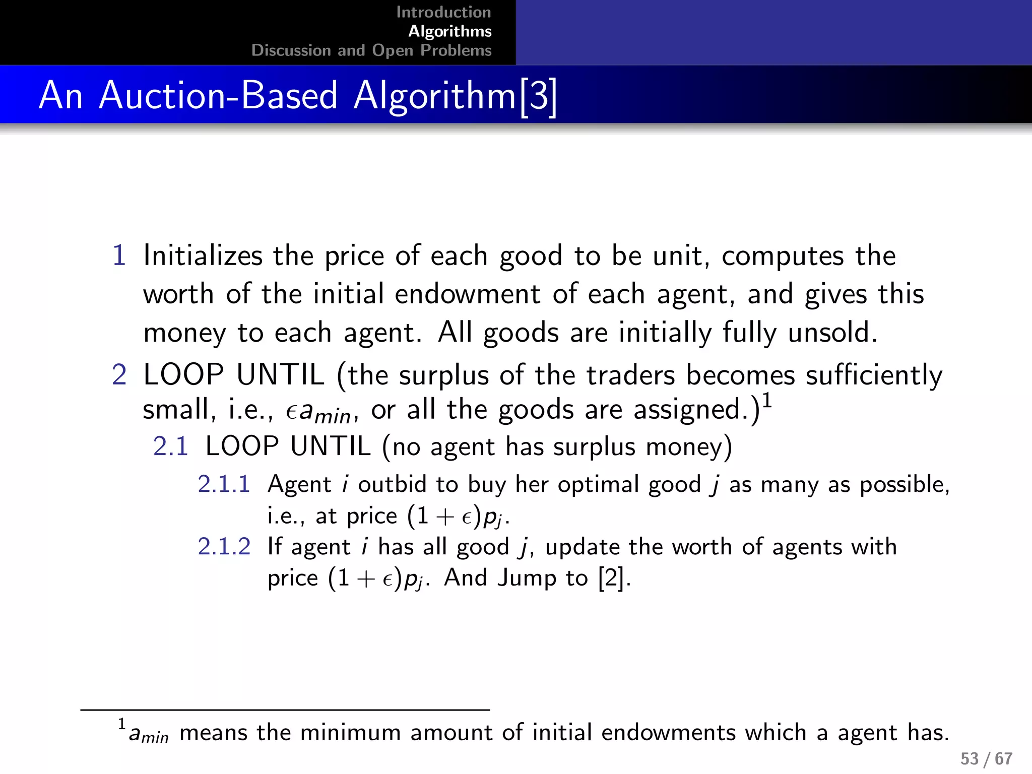 Introduction
Algorithms
Discussion and Open Problems
An Auction-Based Algorithm[3]
1 Initializes the price of each good to be unit, computes the
worth of the initial endowment of each agent, and gives this
money to each agent. All goods are initially fully unsold.
2 LOOP UNTIL (the surplus of the traders becomes suﬃciently
small, i.e., amin, or all the goods are assigned.)1
2.1 LOOP UNTIL (no agent has surplus money)
2.1.1 Agent i outbid to buy her optimal good j as many as possible,
i.e., at price (1 + )pj .
2.1.2 If agent i has all good j, update the worth of agents with
price (1 + )pj . And Jump to [2].
1
amin means the minimum amount of initial endowments which a agent has.
53 / 67
 