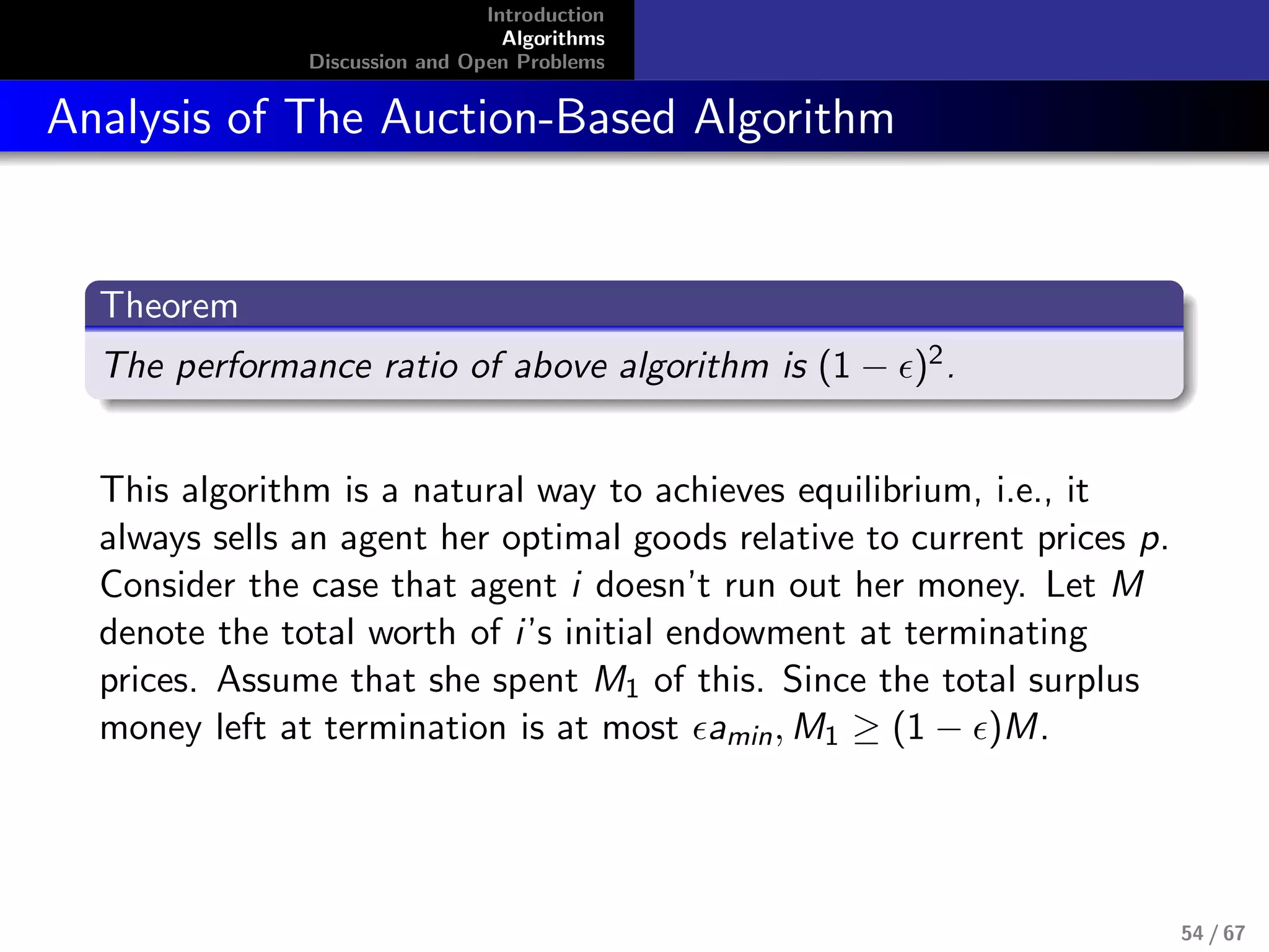 Introduction
Algorithms
Discussion and Open Problems
Analysis of The Auction-Based Algorithm
Theorem
The performance ratio of above algorithm is (1 − )2.
This algorithm is a natural way to achieves equilibrium, i.e., it
always sells an agent her optimal goods relative to current prices p.
Consider the case that agent i doesn’t run out her money. Let M
denote the total worth of i’s initial endowment at terminating
prices. Assume that she spent M1 of this. Since the total surplus
money left at termination is at most amin, M1 ≥ (1 − )M.
54 / 67
 