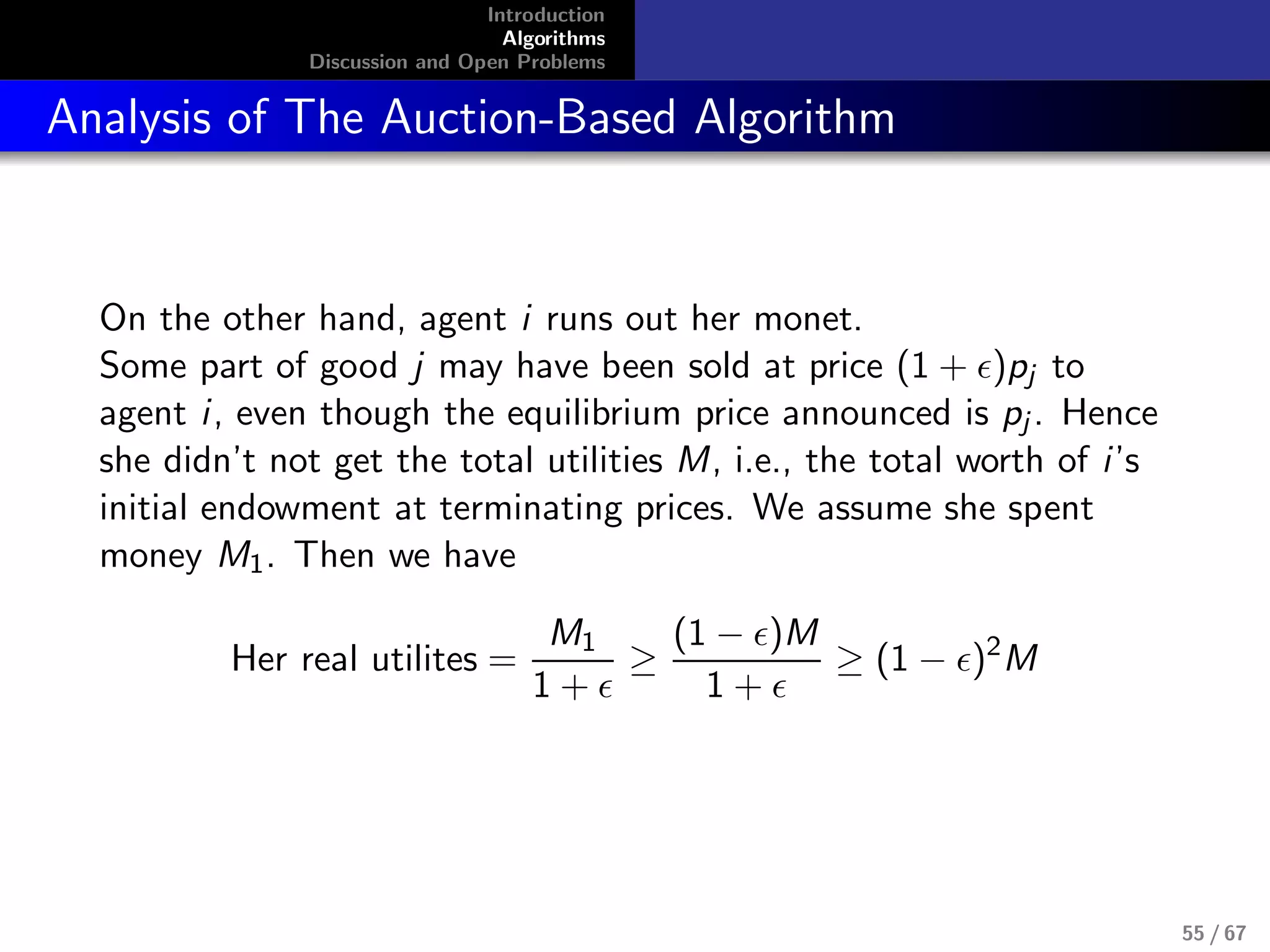 Introduction
Algorithms
Discussion and Open Problems
Analysis of The Auction-Based Algorithm
On the other hand, agent i runs out her monet.
Some part of good j may have been sold at price (1 + )pj to
agent i, even though the equilibrium price announced is pj . Hence
she didn’t not get the total utilities M, i.e., the total worth of i’s
initial endowment at terminating prices. We assume she spent
money M1. Then we have
Her real utilites =
M1
1 +
≥
(1 − )M
1 +
≥ (1 − )2
M
55 / 67
 
