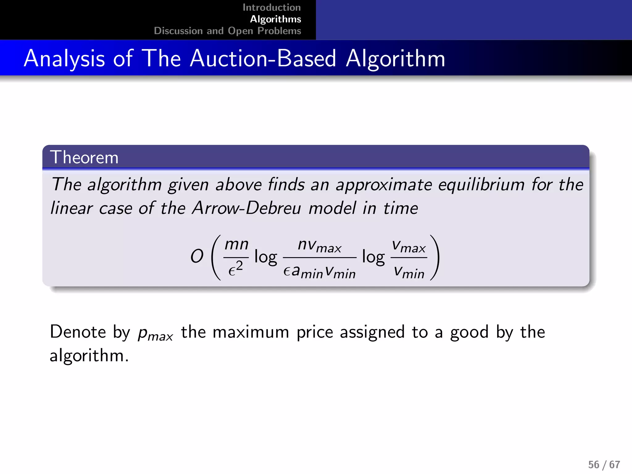 Introduction
Algorithms
Discussion and Open Problems
Analysis of The Auction-Based Algorithm
Theorem
The algorithm given above ﬁnds an approximate equilibrium for the
linear case of the Arrow-Debreu model in time
O
mn
2
log
nvmax
aminvmin
log
vmax
vmin
Denote by pmax the maximum price assigned to a good by the
algorithm.
56 / 67
 