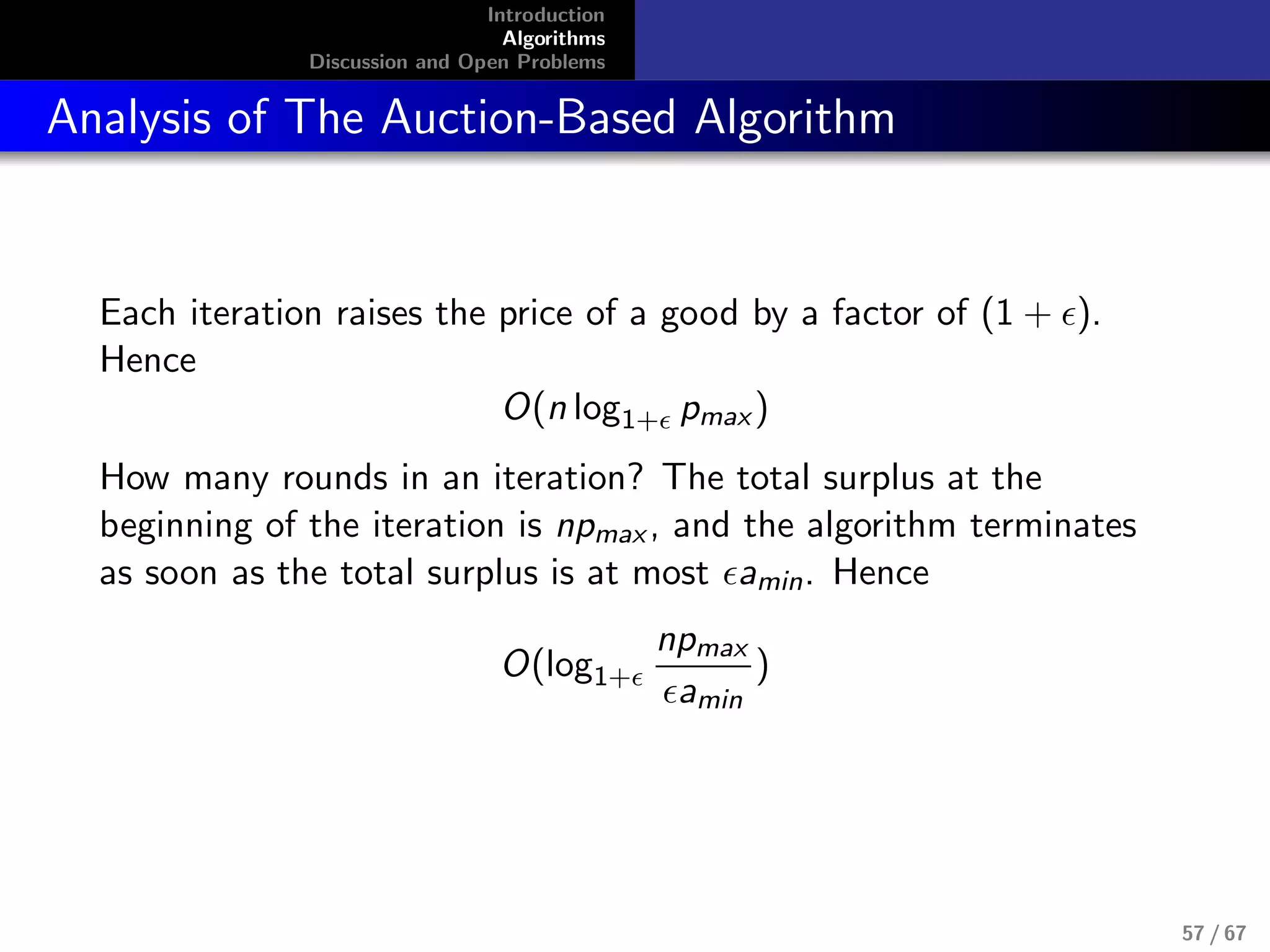 Introduction
Algorithms
Discussion and Open Problems
Analysis of The Auction-Based Algorithm
Each iteration raises the price of a good by a factor of (1 + ).
Hence
O(n log1+ pmax)
How many rounds in an iteration? The total surplus at the
beginning of the iteration is npmax, and the algorithm terminates
as soon as the total surplus is at most amin. Hence
O(log1+
npmax
amin
)
57 / 67
 