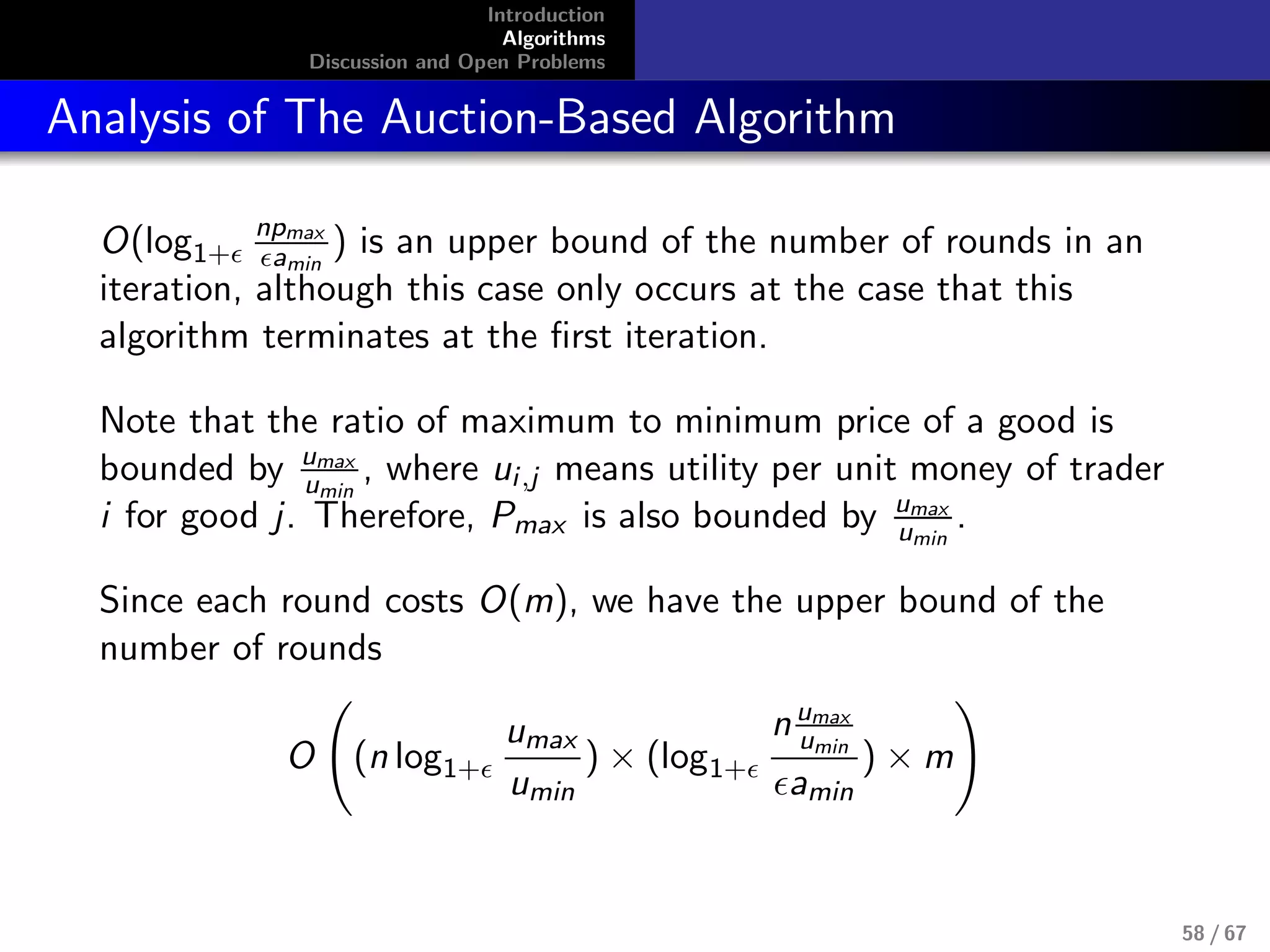 Introduction
Algorithms
Discussion and Open Problems
Analysis of The Auction-Based Algorithm
O(log1+
npmax
amin
) is an upper bound of the number of rounds in an
iteration, although this case only occurs at the case that this
algorithm terminates at the ﬁrst iteration.
Note that the ratio of maximum to minimum price of a good is
bounded by umax
umin
, where ui,j means utility per unit money of trader
i for good j. Therefore, Pmax is also bounded by umax
umin
.
Since each round costs O(m), we have the upper bound of the
number of rounds
O (n log1+
umax
umin
) × (log1+
numax
umin
amin
) × m
58 / 67
 