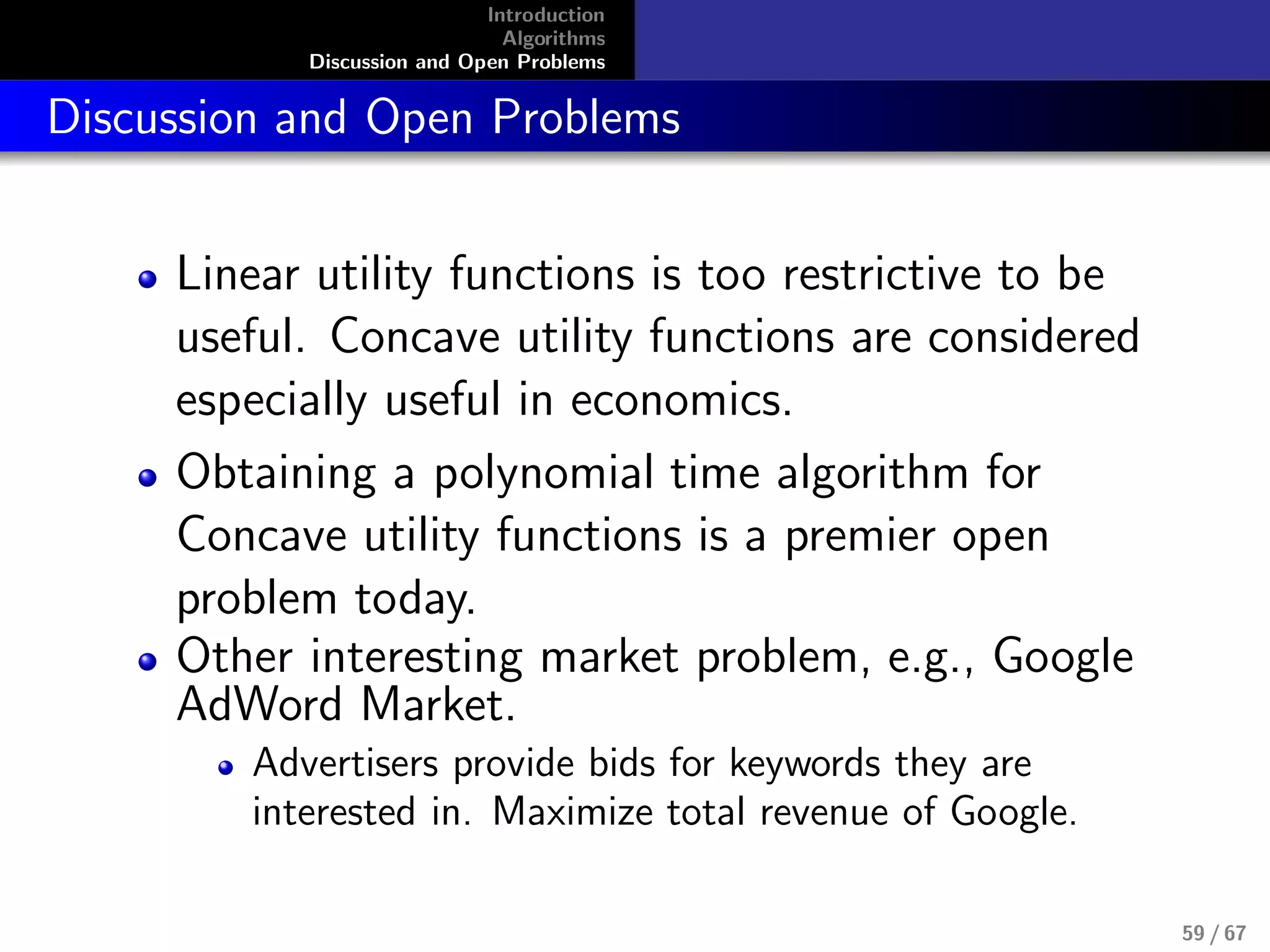 Introduction
Algorithms
Discussion and Open Problems
Discussion and Open Problems
Linear utility functions is too restrictive to be
useful. Concave utility functions are considered
especially useful in economics.
Obtaining a polynomial time algorithm for
Concave utility functions is a premier open
problem today.
Other interesting market problem, e.g., Google
AdWord Market.
Advertisers provide bids for keywords they are
interested in. Maximize total revenue of Google.
59 / 67
 