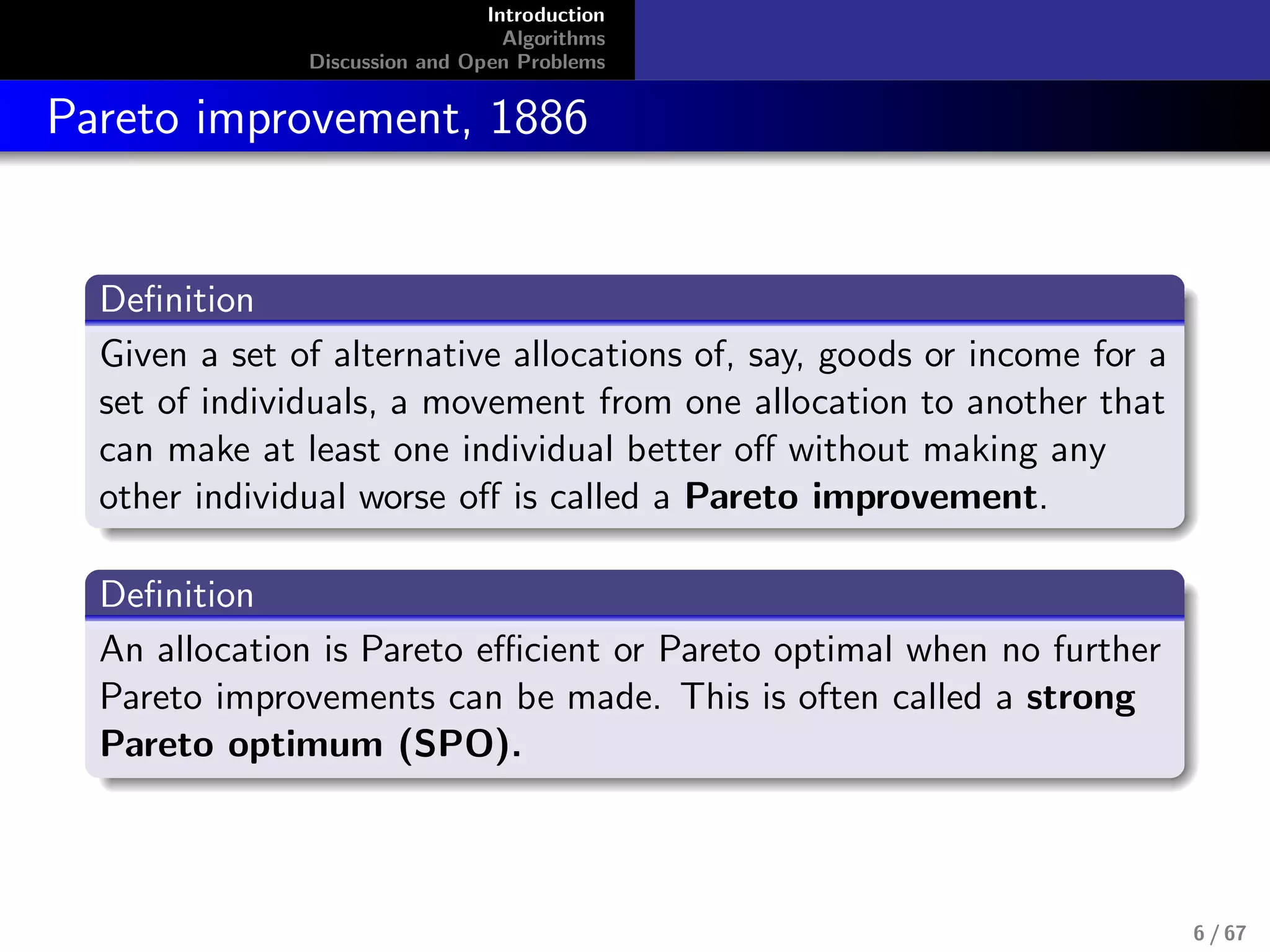 Introduction
Algorithms
Discussion and Open Problems
Pareto improvement, 1886
Deﬁnition
Given a set of alternative allocations of, say, goods or income for a
set of individuals, a movement from one allocation to another that
can make at least one individual better oﬀ without making any
other individual worse oﬀ is called a Pareto improvement.
Deﬁnition
An allocation is Pareto eﬃcient or Pareto optimal when no further
Pareto improvements can be made. This is often called a strong
Pareto optimum (SPO).
6 / 67
 