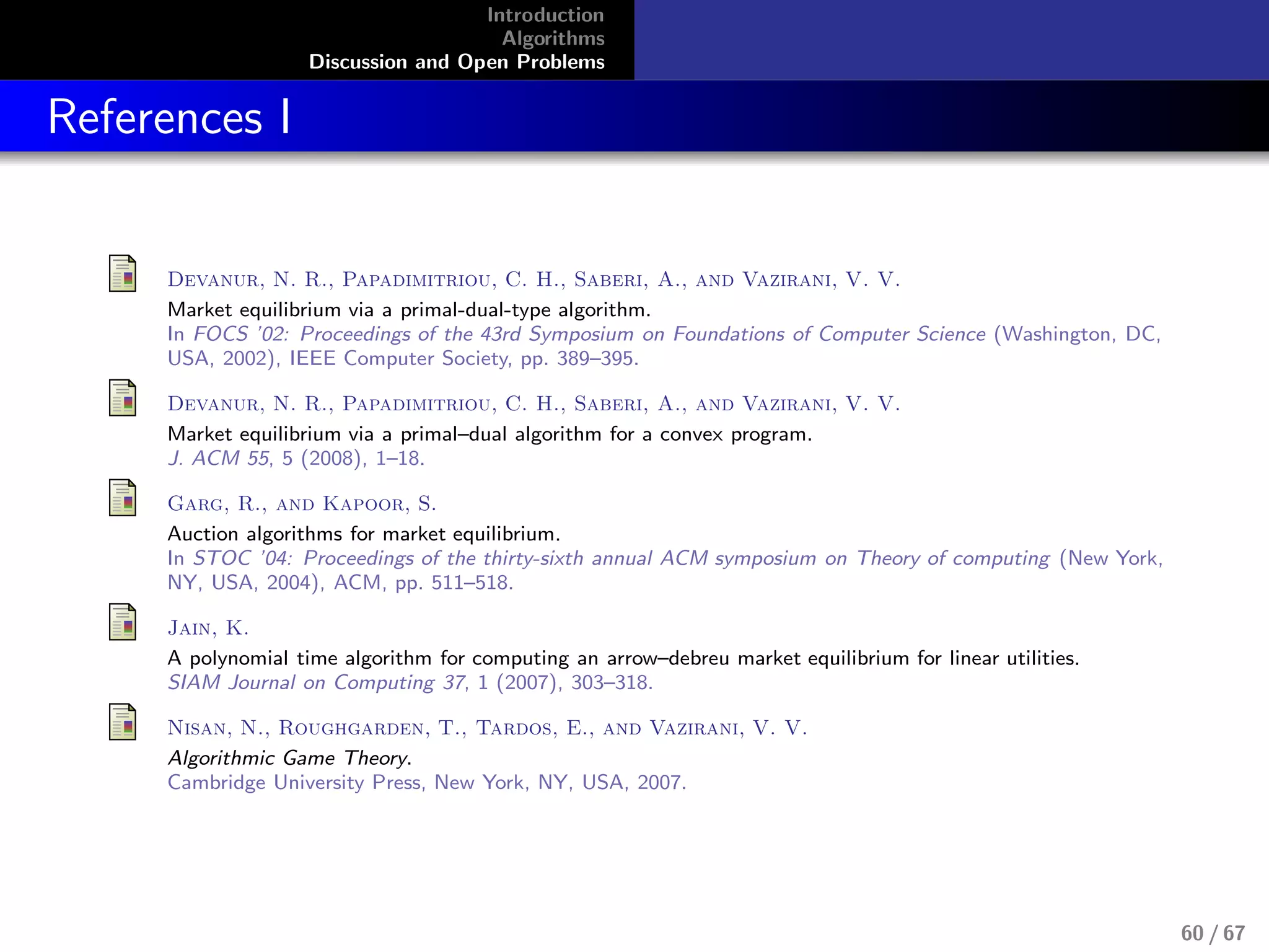 Introduction
Algorithms
Discussion and Open Problems
References I
Devanur, N. R., Papadimitriou, C. H., Saberi, A., and Vazirani, V. V.
Market equilibrium via a primal-dual-type algorithm.
In FOCS ’02: Proceedings of the 43rd Symposium on Foundations of Computer Science (Washington, DC,
USA, 2002), IEEE Computer Society, pp. 389–395.
Devanur, N. R., Papadimitriou, C. H., Saberi, A., and Vazirani, V. V.
Market equilibrium via a primal–dual algorithm for a convex program.
J. ACM 55, 5 (2008), 1–18.
Garg, R., and Kapoor, S.
Auction algorithms for market equilibrium.
In STOC ’04: Proceedings of the thirty-sixth annual ACM symposium on Theory of computing (New York,
NY, USA, 2004), ACM, pp. 511–518.
Jain, K.
A polynomial time algorithm for computing an arrow–debreu market equilibrium for linear utilities.
SIAM Journal on Computing 37, 1 (2007), 303–318.
Nisan, N., Roughgarden, T., Tardos, E., and Vazirani, V. V.
Algorithmic Game Theory.
Cambridge University Press, New York, NY, USA, 2007.
60 / 67
 