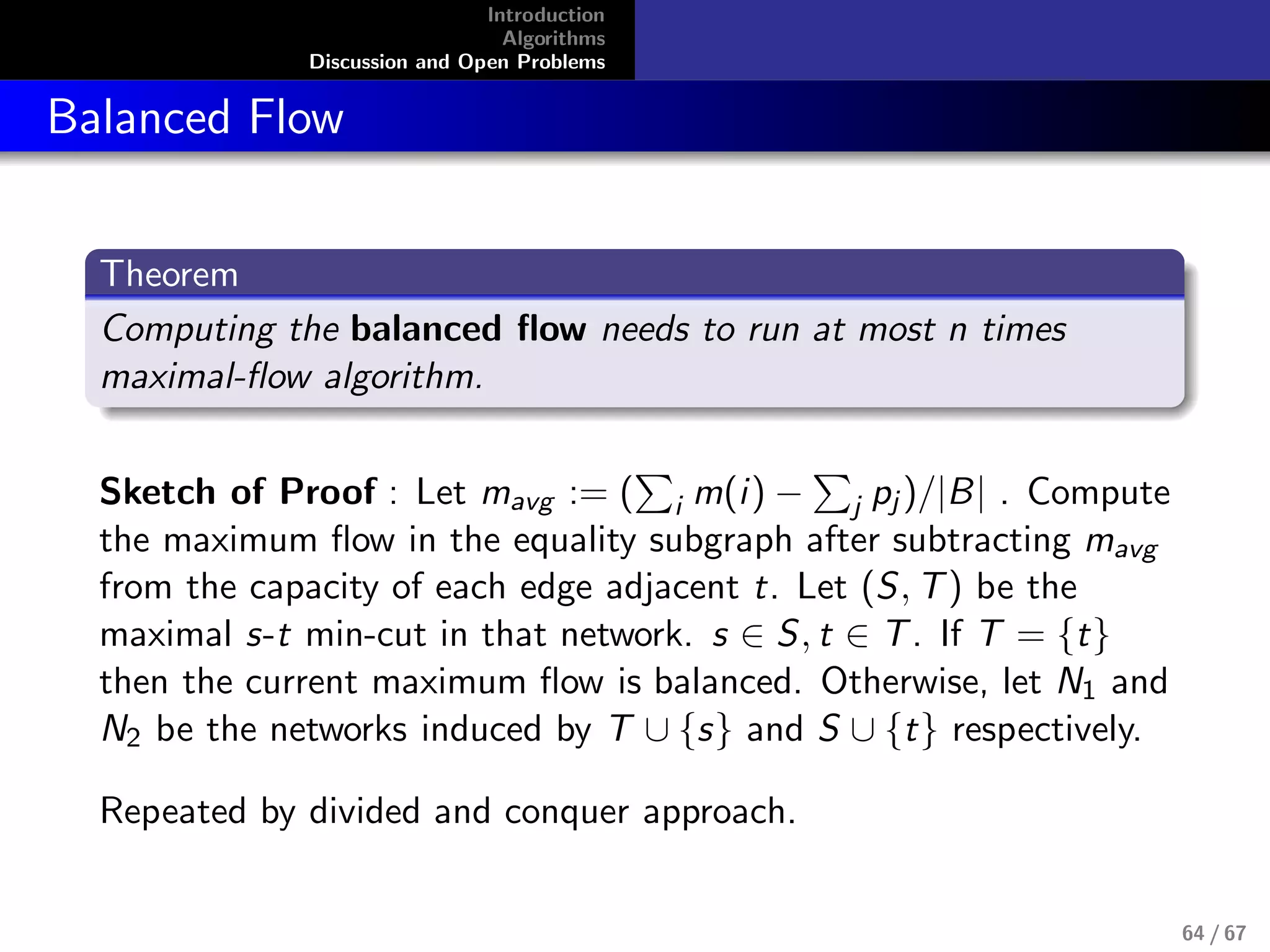 Introduction
Algorithms
Discussion and Open Problems
Balanced Flow
Theorem
Computing the balanced ﬂow needs to run at most n times
maximal-ﬂow algorithm.
Sketch of Proof : Let mavg := ( i m(i) − j pj )/|B| . Compute
the maximum ﬂow in the equality subgraph after subtracting mavg
from the capacity of each edge adjacent t. Let (S, T) be the
maximal s-t min-cut in that network. s ∈ S, t ∈ T. If T = {t}
then the current maximum ﬂow is balanced. Otherwise, let N1 and
N2 be the networks induced by T ∪ {s} and S ∪ {t} respectively.
Repeated by divided and conquer approach.
64 / 67
 
