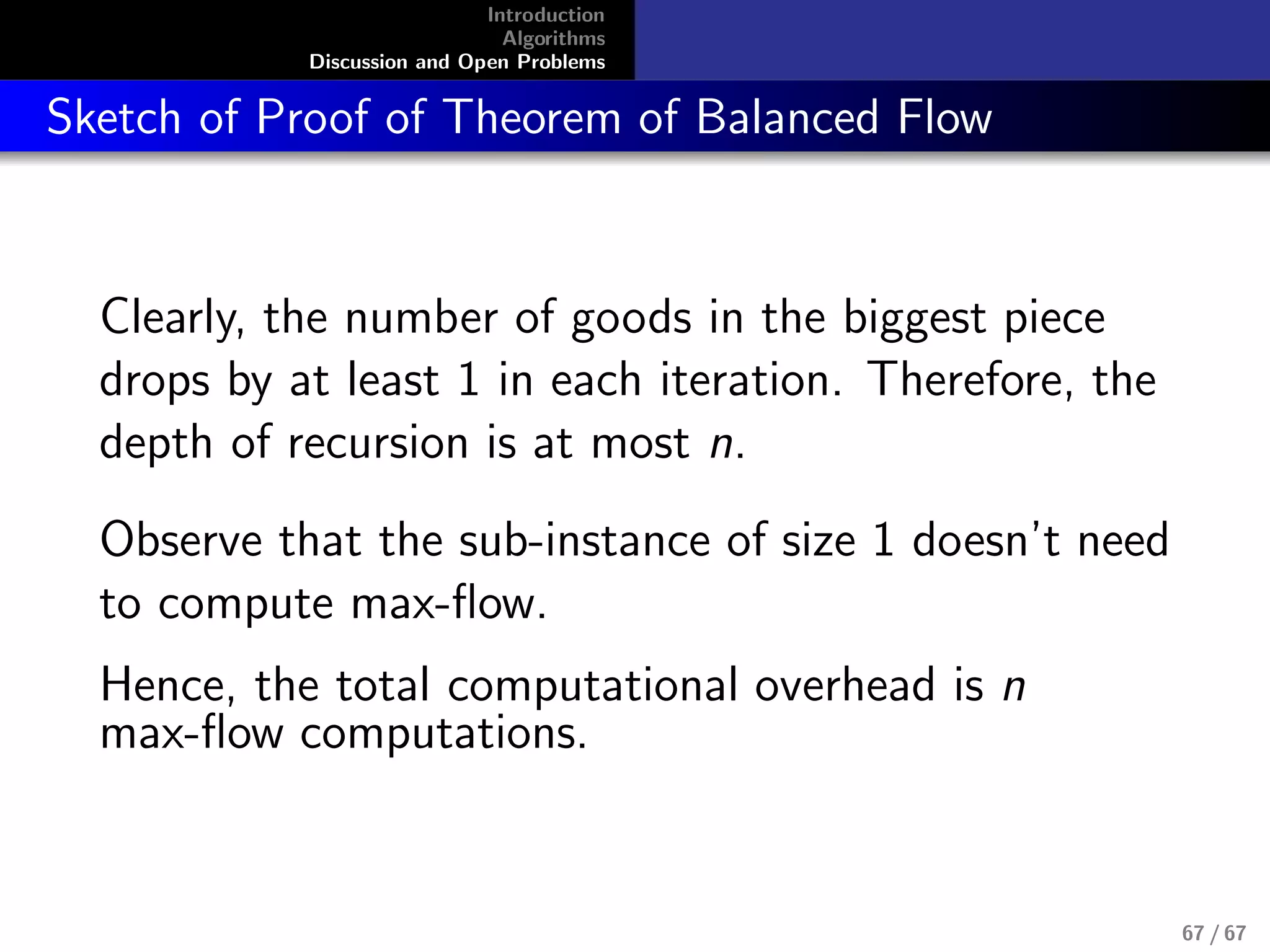 Introduction
Algorithms
Discussion and Open Problems
Sketch of Proof of Theorem of Balanced Flow
Clearly, the number of goods in the biggest piece
drops by at least 1 in each iteration. Therefore, the
depth of recursion is at most n.
Observe that the sub-instance of size 1 doesn’t need
to compute max-ﬂow.
Hence, the total computational overhead is n
max-ﬂow computations.
67 / 67
 