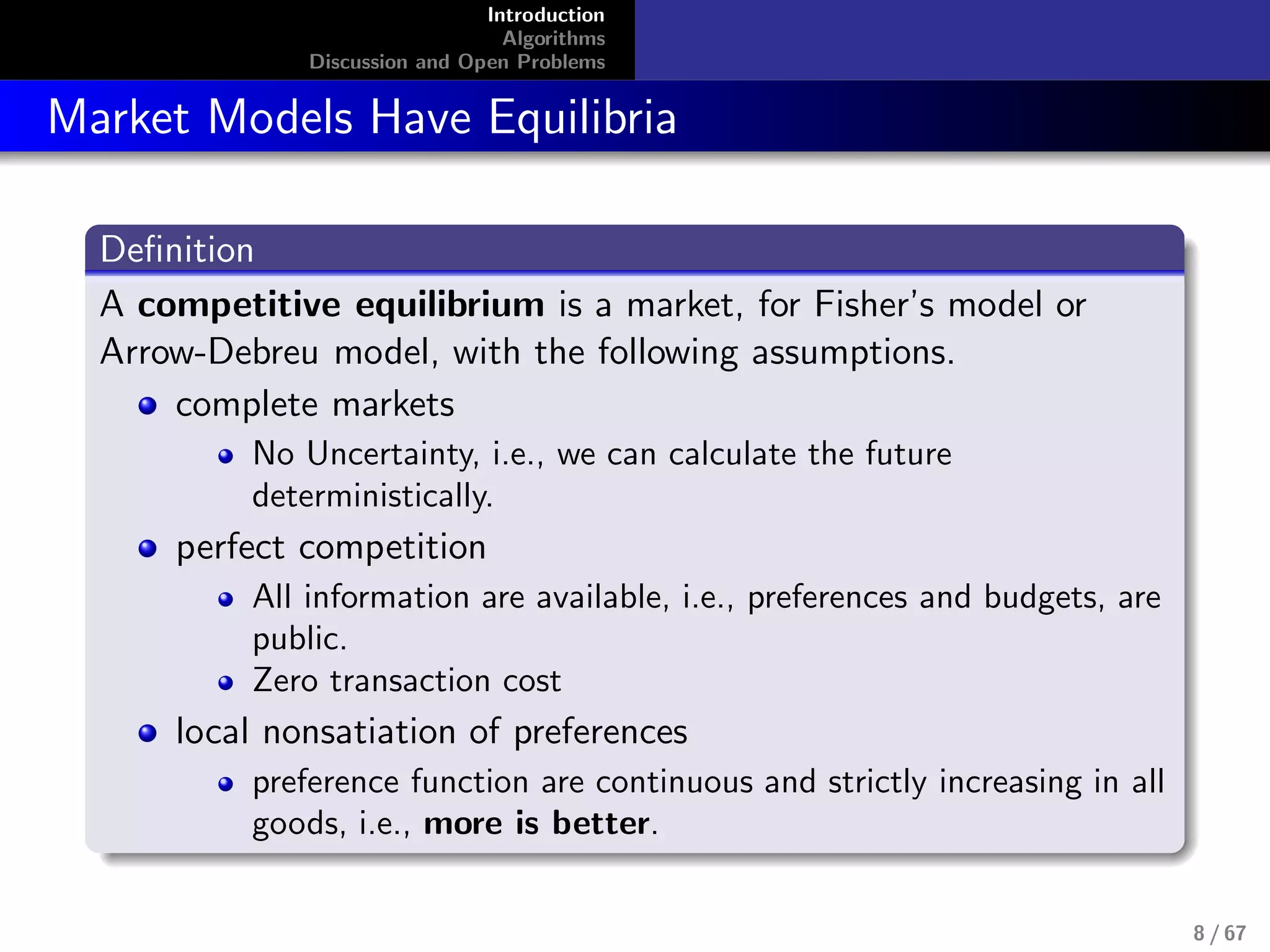 Introduction
Algorithms
Discussion and Open Problems
Market Models Have Equilibria
Deﬁnition
A competitive equilibrium is a market, for Fisher’s model or
Arrow-Debreu model, with the following assumptions.
complete markets
No Uncertainty, i.e., we can calculate the future
deterministically.
perfect competition
All information are available, i.e., preferences and budgets, are
public.
Zero transaction cost
local nonsatiation of preferences
preference function are continuous and strictly increasing in all
goods, i.e., more is better.
8 / 67
 