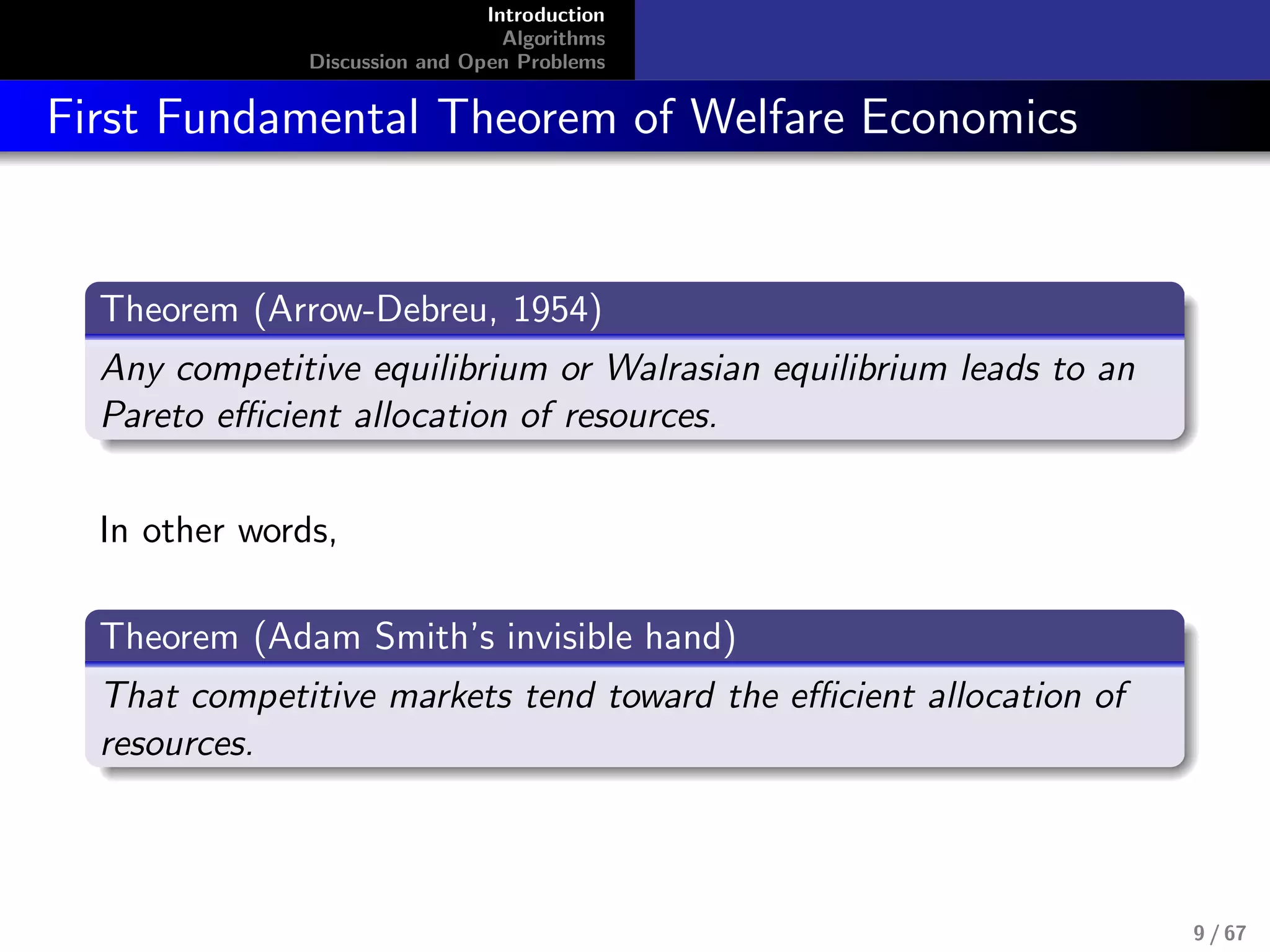 Introduction
Algorithms
Discussion and Open Problems
First Fundamental Theorem of Welfare Economics
Theorem (Arrow-Debreu, 1954)
Any competitive equilibrium or Walrasian equilibrium leads to an
Pareto eﬃcient allocation of resources.
In other words,
Theorem (Adam Smith’s invisible hand)
That competitive markets tend toward the eﬃcient allocation of
resources.
9 / 67
 