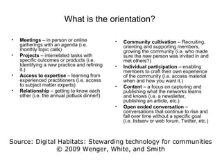 Meetings  – in person or online gatherings with an agenda (i.e. monthly topic calls) Projects  – interrelated tasks with specific outcomes or products (i.e. Identifying a new practice and refining it.) Access to expertise  – learning from experienced practitioners (i.e. access to subject matter experts) Relationship  – getting to know each other (i.e. the annual potluck dinner!) Community cultivation  – Recruiting, orienting and supporting members, growing the community (i.e. who made sure the new person was invited in and met others?) Individual participation  – enabling members to craft their own experience of the community (i.e. access material when and how you want it.) Content  – a focus on capturing and publishing what the networks learns and knows (i.e. a newsletter, publishing an article, etc.) Open ended conversation  – conversations that continue to rise and fall over time without a specific goal (i.e. listserv or web forum, Twitter, etc.) What is the orientation?  Source: Digital Habitats: Stewarding technology for communities © 2009 Wenger, White, and Smith 