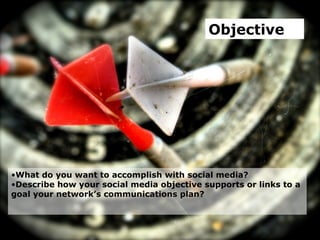 Objective What do you want to accomplish with social media?  Describe how your social media objective supports or links to a goal your network’s communications plan?  