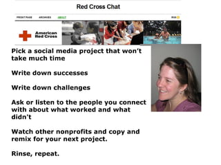 Pick a social media project that won’t take much time Write down successes  Write down challenges  Ask or listen to the people you connect with about what worked and what didn't  Watch other nonprofits and copy and remix for your next project.  Rinse, repeat.   