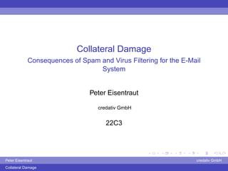 Collateral Damage
             Consequences of Spam and Virus Filtering for the E-Mail
                                  System


                                Peter Eisentraut

                                   credativ GmbH


                                      22C3




Peter Eisentraut                                                  credativ GmbH
Collateral Damage
 